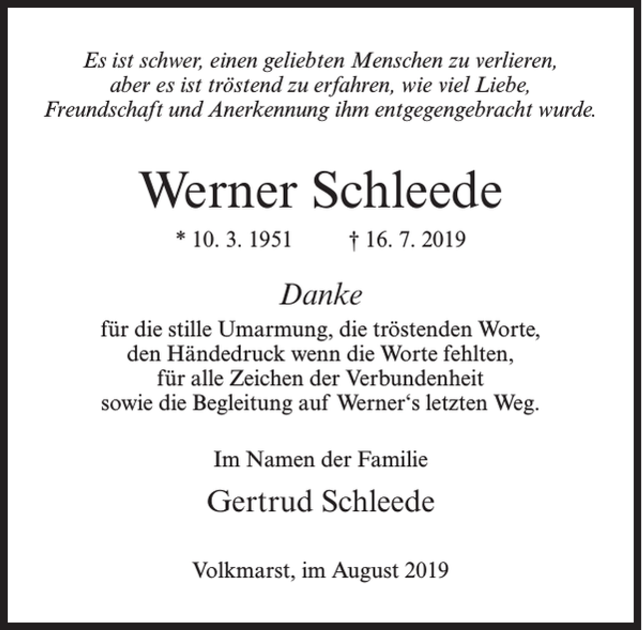 <p>Es ist schwer, einen geliebten Menschen zu verlieren,<br />aber es ist tröstend zu erfahren, wie viel Liebe,<br />Freundschaft und Anerkennung ihm entgegengebracht wurde.</p><p>Werner Schleede<br />* 10. 3. 1951 † 16. 7. 2019</p><p>Danke<br />für die stille Umarmung, die tröstenden Worte,<br />den Händedruck wenn die Worte fehlten,<br />für alle Zeichen der Verbundenheit<br />sowie die Begleitung auf Werner‘s letzten Weg.<br />Im Namen der Familie</p><p>Gertrud Schleede<br />Volkmarst, im August 2019</p>