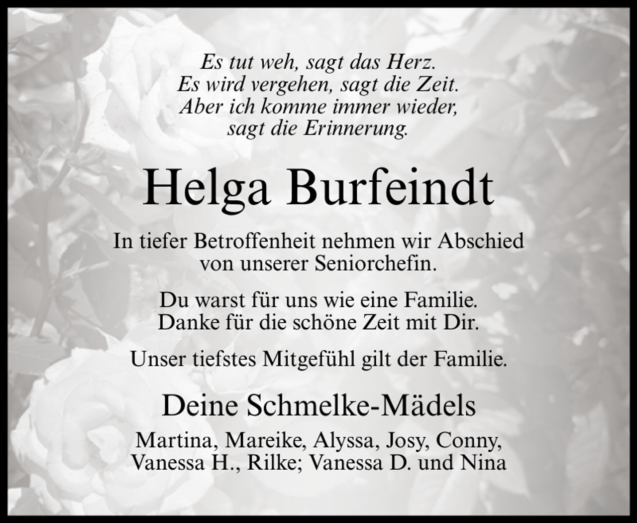<p>Es tut weh, sagt das Herz.<br />Es wird vergehen, sagt die Zeit.<br />Aber ich komme immer wieder,<br />sagt die Erinnerung.</p><p>Helga Burfeindt<br />In tiefer Betroffenheit nehmen wir Abschied<br />von unserer Seniorchefin.<br />Du warst für uns wie eine Familie.<br />Danke für die schöne Zeit mit Dir.<br />Unser tiefstes Mitgefühl gilt der Familie.</p><p>Deine Schmelke-Mädels<br />Martina, Mareike, Alyssa, Josy, Conny,<br />Vanessa H., Rilke; Vanessa D. und Nina</p>