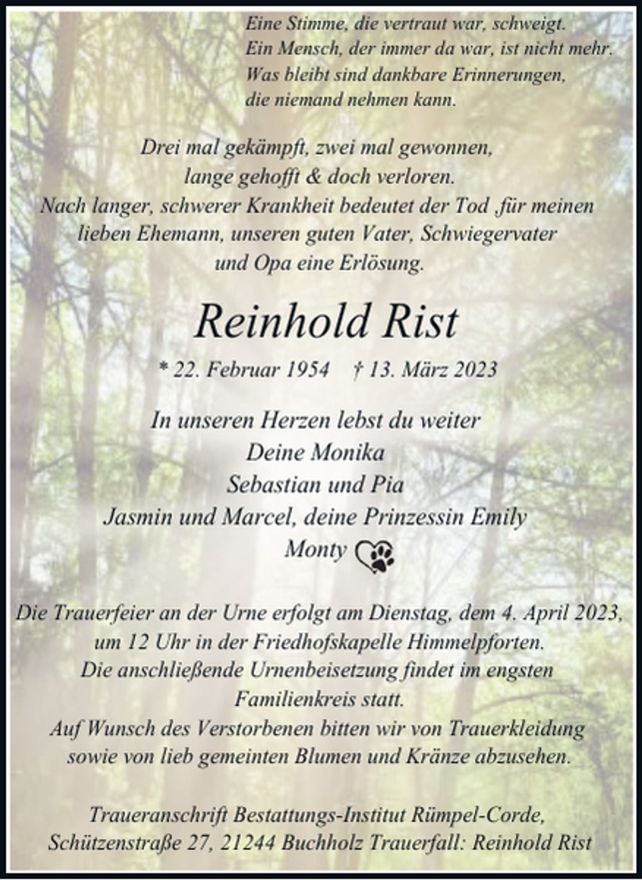 <p>Eine Stimme, die vertraut war, schweigt.<br />Ein Mensch, der immer da war, ist nicht mehr.<br />Was bleibt sind dankbare Erinnerungen,<br />die niemand nehmen kann.</p><p>Drei mal gekämpft, zwei mal gewonnen,<br />lange gehofft &amp; doch verloren.<br />Nach langer, schwerer Krankheit bedeutet der Tod ,für meinen<br />lieben Ehemann, unseren guten Vater, Schwiegervater<br />und Opa eine Erlösung.</p><p>Reinhold Rist<br />* 22. Februar 1954 † 13. März 2023</p><p>In unseren Herzen lebst du weiter<br />Deine Monika<br />Sebastian und Pia<br />Jasmin und Marcel, deine Prinzessin Emily<br />Monty<br />Die Trauerfeier an der Urne erfolgt am Dienstag, dem 4. April 2023,<br />um 12 Uhr in der Friedhofskapelle Himmelpforten.<br />Die anschließende Urnenbeisetzung findet im engsten<br />Familienkreis statt.<br />Auf Wunsch des Verstorbenen bitten wir von Trauerkleidung<br />sowie von lieb gemeinten Blumen und Kränze abzusehen.<br />Traueranschrift Bestattungs-Institut Rümpel-Corde,<br />Schützenstraße 27, 21244 Buchholz Trauerfall: Reinhold Rist</p>