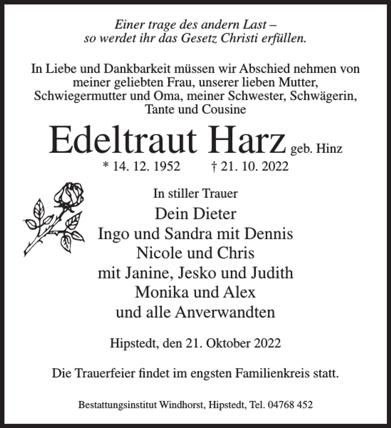 <p>Einer trage des andern Last –<br />so werdet ihr das Gesetz Christi erfüllen.<br />In Liebe und Dankbarkeit müssen wir Abschied nehmen von<br />meiner geliebten Frau, unserer lieben Mutter,<br />Schwiegermutter und Oma, meiner Schwester, Schwägerin,<br />Tante und Cousine</p><p>Edeltraut Harz<br />* 14. 12. 1952</p><p>geb. Hinz</p><p>† 21. 10. 2022</p><p>In stiller Trauer</p><p>Dein Dieter<br />Ingo und Sandra mit Dennis<br />Nicole und Chris<br />mit Janine, Jesko und Judith<br />Monika und Alex<br />und alle Anverwandten<br />Hipstedt, den 21. Oktober 2022<br />Die Trauerfeier findet im engsten Familienkreis statt.<br />Bestattungsinstitut Windhorst, Hipstedt, Tel. 04768 452</p>