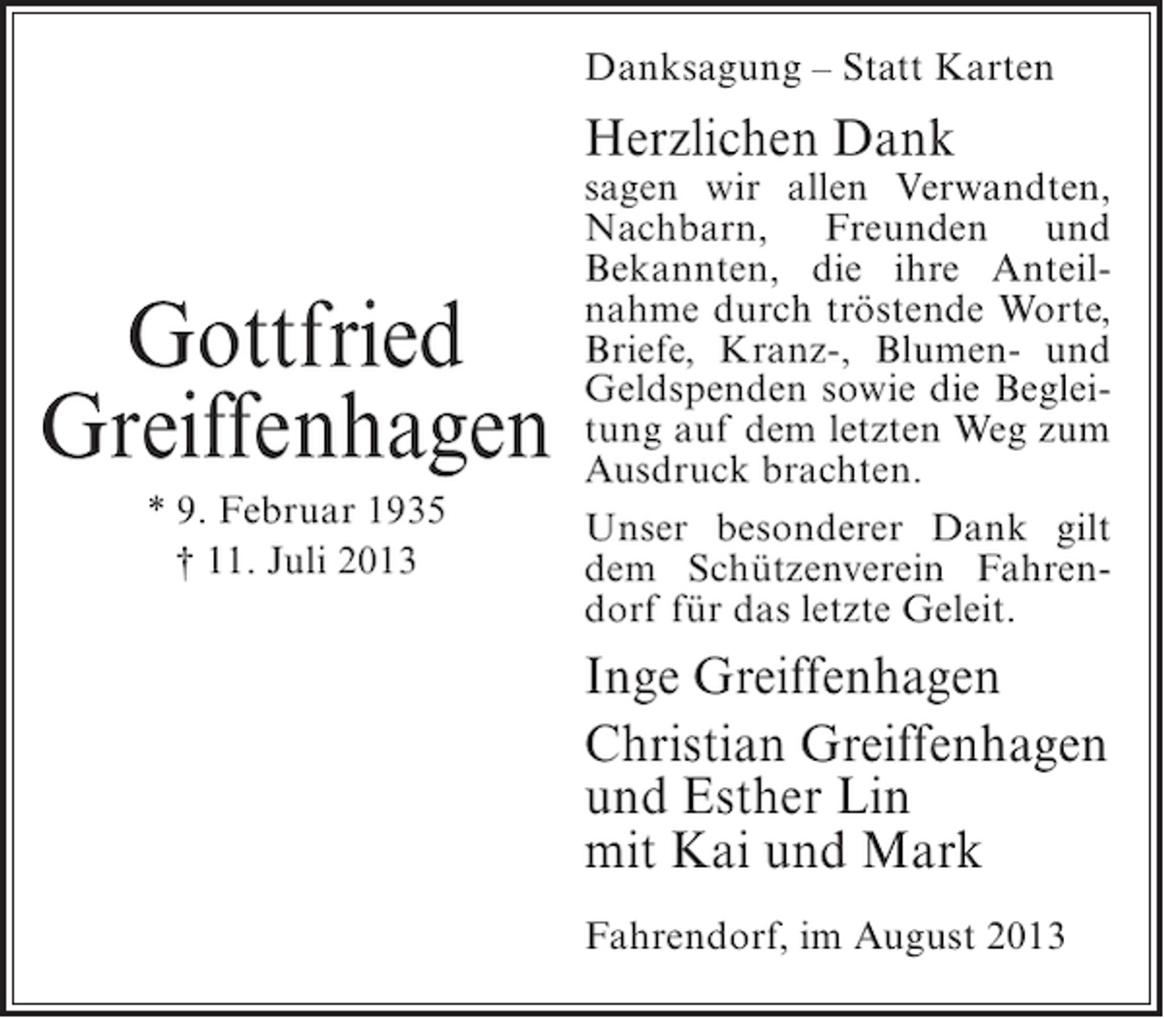 <p>Danksagung – Statt Karten</p><p>Herzlichen Dank</p><p>Gottfried<br />Greiffenhagen<br />* 9. Februar 1935<br />† 11. Juli 2013</p><p>sagen wir allen Verwandten,<br />Nachbarn, Freunden und<br />Bekannten, die ihre Anteilnahme durch tröstende Worte,<br />Briefe, Kranz-, Blumen- und<br />Geldspenden sowie die Begleitung auf dem letzten Weg zum<br />Ausdruck brachten.<br />Unser besonderer Dank gilt<br />dem Schützenverein Fahrendorf für das letzte Geleit.</p><p>Inge Greiffenhagen<br />Christian Greiffenhagen<br />und Esther Lin<br />mit Kai und Mark<br />Fahrendorf, im August 2013</p>