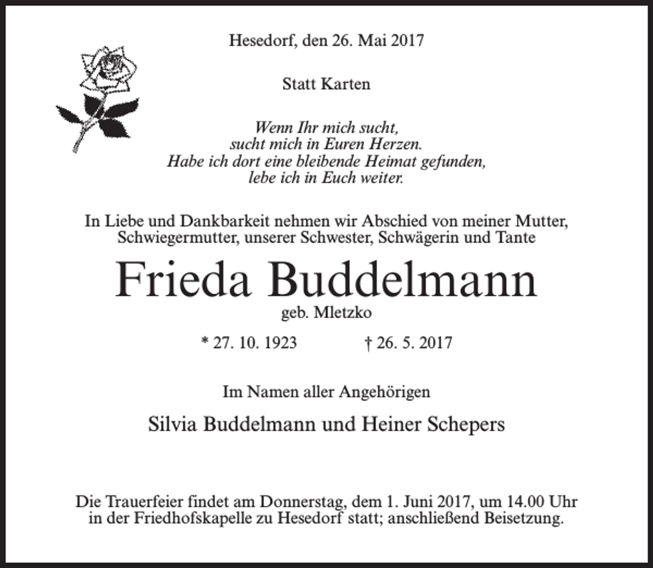 <p>Hesedorf, den 26. Mai 2017<br />Statt Karten<br />Wenn Ihr mich sucht,<br />sucht mich in Euren Herzen.<br />Habe ich dort eine bleibende Heimat gefunden,<br />lebe ich in Euch weiter.<br />In Liebe und Dankbarkeit nehmen wir Abschied von meiner Mutter,<br />Schwiegermutter, unserer Schwester, Schwägerin und Tante</p><p>Frieda Buddelmann<br />geb. Mletzko</p><p>* 27. 10. 1923 † 26. 5. 2017<br />Im Namen aller Angehörigen</p><p>Silvia Buddelmann und Heiner Schepers</p><p>Die Trauerfeier findet am Donnerstag, dem 1. Juni 2017, um 14.00 Uhr<br />in der Friedhofskapelle zu Hesedorf statt; anschließend Beisetzung.</p>