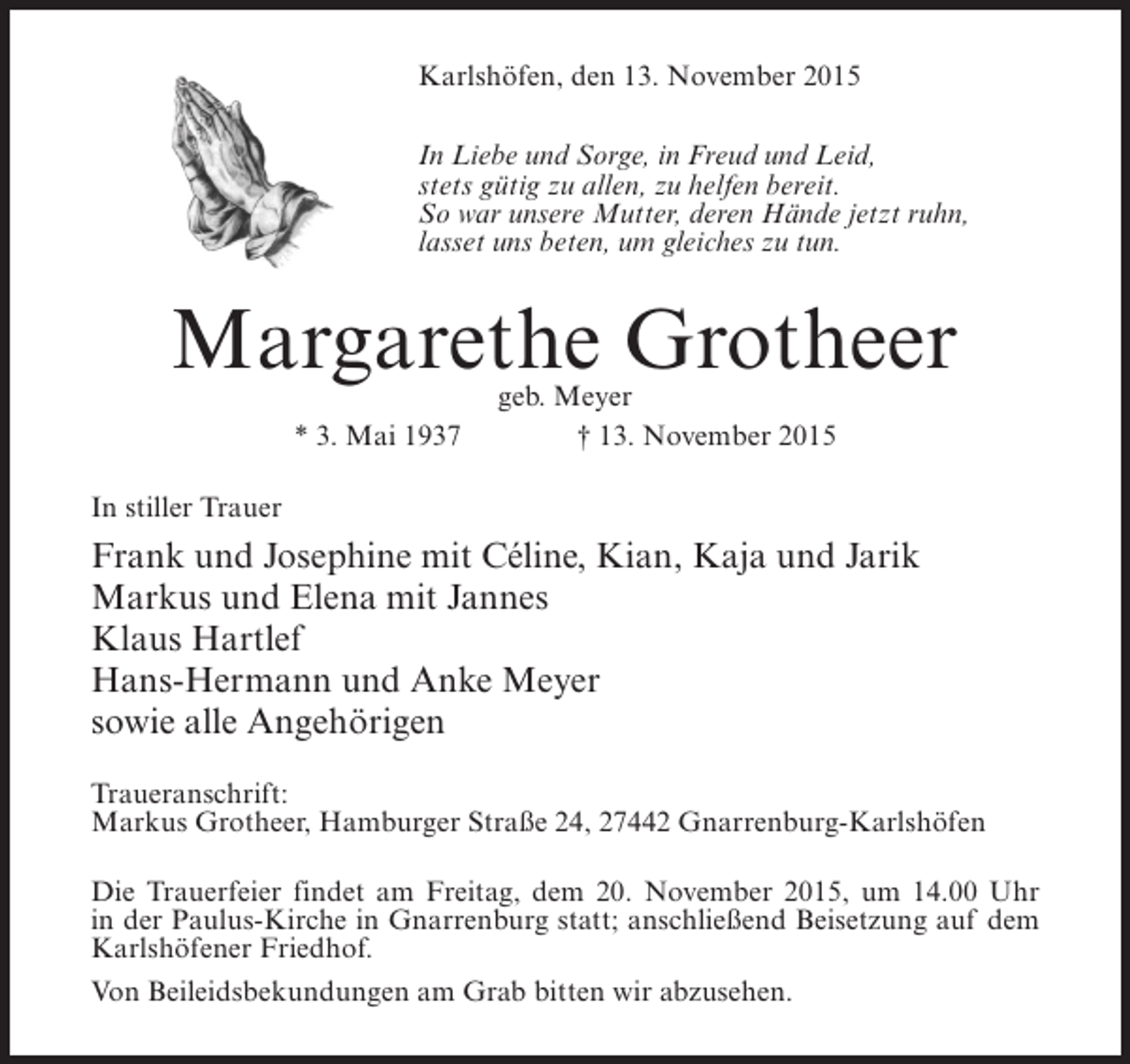 <p>Karlshöfen, den 13. November 2015<br />In Liebe und Sorge, in Freud und Leid,<br />stets gütig zu allen, zu helfen bereit.<br />So war unsere Mutter, deren Hände jetzt ruhn,<br />lasset uns beten, um gleiches zu tun.</p><p>Margarethe Grotheer<br />geb. Meyer<br />* 3. Mai 1937 † 13. November 2015</p><p>In stiller Trauer</p><p>Frank und Josephine mit Céline, Kian, Kaja und Jarik<br />Markus und Elena mit Jannes<br />Klaus Hartlef<br />Hans-Hermann und Anke Meyer<br />sowie alle Angehörigen<br />Traueranschrift:<br />Markus Grotheer, Hamburger Straße 24, 27442 Gnarrenburg-Karlshöfen<br />Die Trauerfeier findet am Freitag, dem 20. November 2015, um 14.00 Uhr<br />in der Paulus-Kirche in Gnarrenburg statt; anschließend Beisetzung auf dem<br />Karlshöfener Friedhof.<br />Von Beileidsbekundungen am Grab bitten wir abzusehen.</p>