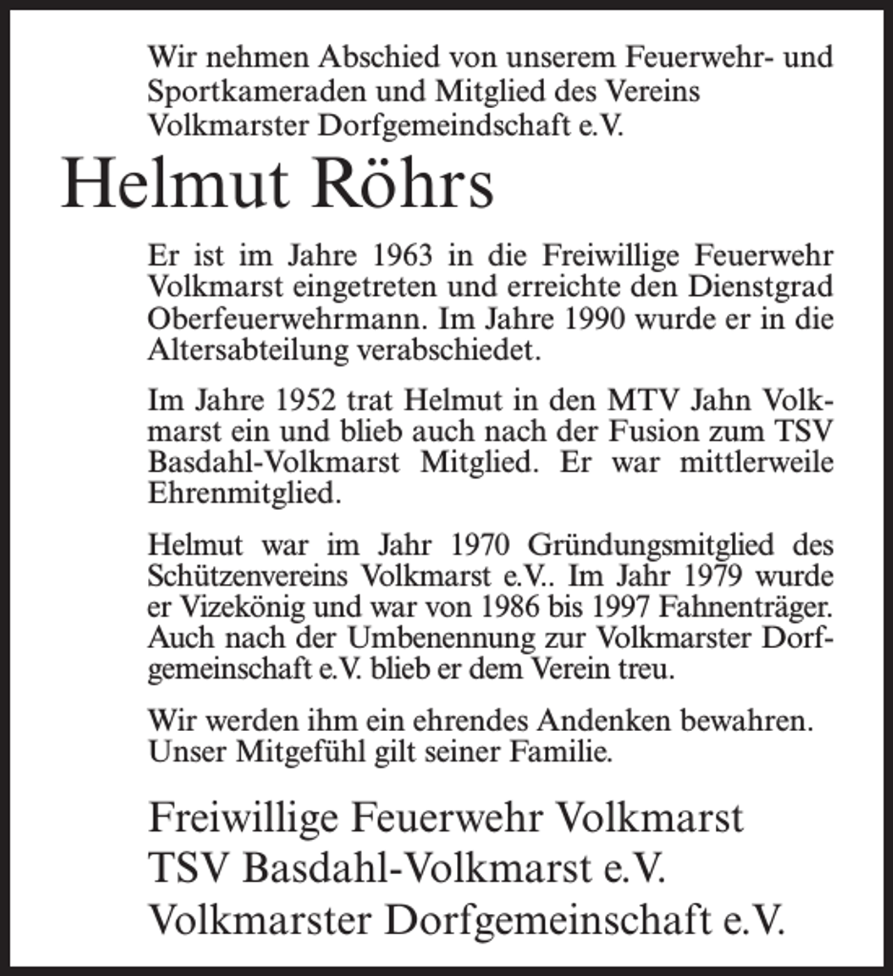 <p>Wir nehmen Abschied von unserem Feuerwehr- und<br />Sportkameraden und Mitglied des Vereins<br />Volkmarster Dorfgemeindschaft e.V.</p><p>Helmut Röhrs</p><p>Er ist im Jahre 1963 in die Freiwillige Feuerwehr<br />Volkmarst eingetreten und erreichte den Dienstgrad<br />Oberfeuerwehrmann. Im Jahre 1990 wurde er in die<br />Altersabteilung verabschiedet.<br />Im Jahre 1952 trat Helmut in den MTV Jahn Volkmarst ein und blieb auch nach der Fusion zum TSV<br />Basdahl-Volkmarst Mitglied. Er war mittlerweile<br />Ehrenmitglied.<br />Helmut war im Jahr 1970 Gründungsmitglied des<br />Schützenvereins Volkmarst e.V.. Im Jahr 1979 wurde<br />er Vizekönig und war von 1986 bis 1997 Fahnenträger.<br />Auch nach der Umbenennung zur Volkmarster Dorfgemeinschaft e.V. blieb er dem Verein treu.<br />Wir werden ihm ein ehrendes Andenken bewahren.<br />Unser Mitgefühl gilt seiner Familie.</p><p>Freiwillige Feuerwehr Volkmarst<br />TSV Basdahl-Volkmarst e.V.<br />Volkmarster Dorfgemeinschaft e.V.</p>
