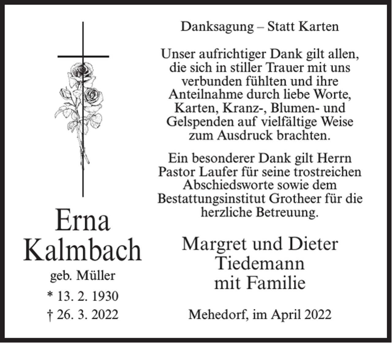 <p>Danksagung – Statt Karten<br />Unser aufrichtiger Dank gilt allen,<br />die sich in stiller Trauer mit uns<br />verbunden fühlten und ihre<br />Anteilnahme durch liebe Worte,<br />Karten, Kranz-, Blumen- und<br />Gelspenden auf vielfältige Weise<br />zum Ausdruck brachten.</p><p>Erna<br />Kalmbach<br />geb. Müller</p><p>* 13. 2. 1930<br />† 26. 3. 2022</p><p>Ein besonderer Dank gilt Herrn<br />Pastor Laufer für seine trostreichen<br />Abschiedsworte sowie dem<br />Bestattungsinstitut Grotheer für die<br />herzliche Betreuung.</p><p>Margret und Dieter<br />Tiedemann<br />mit Familie<br />Mehedorf, im April 2022</p>
