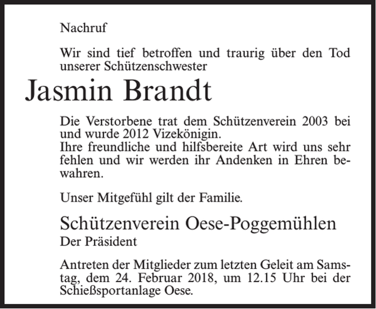 <p>Nachruf<br />Wir sind tief betroffen und traurig über den Tod<br />unserer Schützenschwester</p><p>Jasmin Brandt</p><p>Die Verstorbene trat dem Schützenverein 2003 bei<br />und wurde 2012 Vizekönigin.<br />Ihre freundliche und hilfsbereite Art wird uns sehr<br />fehlen und wir werden ihr Andenken in Ehren bewahren.<br />Unser Mitgefühl gilt der Familie.</p><p>Schützenverein Oese-Poggemühlen<br />Der Präsident</p><p>Antreten der Mitglieder zum letzten Geleit am Samstag, dem 24. Februar 2018, um 12.15 Uhr bei der<br />Schießsportanlage Oese.</p>
