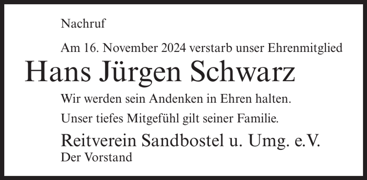 <p>Nachruf<br />Am 16. November 2024 verstarb unser Ehrenmitglied</p><p>Hans Jürgen Schwarz<br />Wir werden sein Andenken in Ehren halten.<br />Unser tiefes Mitgefühl gilt seiner Familie.</p><p>Reitverein Sandbostel u. Umg. e.V.<br />Der Vorstand</p>