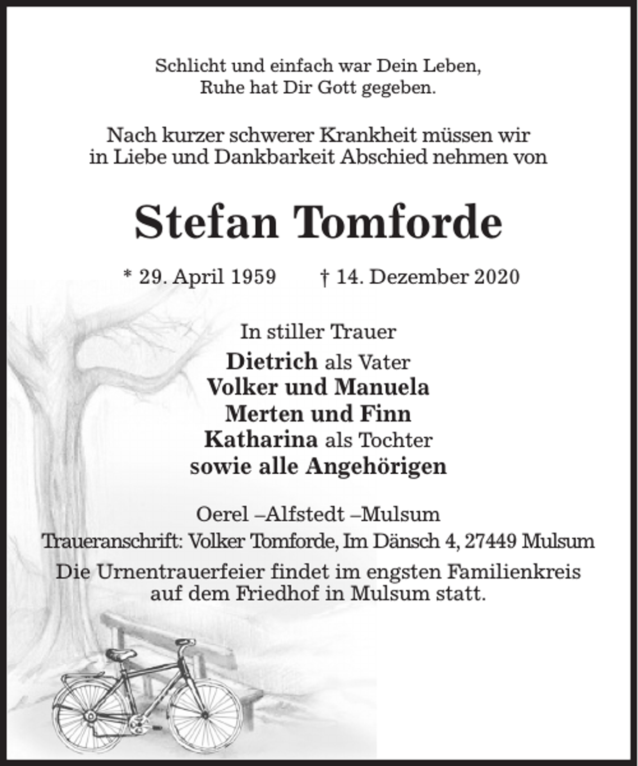 <p>Schlicht und einfach war Dein Leben,<br />Ruhe hat Dir Gott gegeben.</p><p>Nach kurzer schwerer Krankheit müssen wir<br />in Liebe und Dankbarkeit Abschied nehmen von</p><p>Stefan Tomforde<br />* 29. April 1959</p><p>† 14. Dezember 2020</p><p>In stiller Trauer</p><p>Dietrich als Vater<br />Volker und Manuela<br />Merten und Finn<br />Katharina als Tochter<br />sowie alle Angehörigen<br />Oerel –Alfstedt –Mulsum<br />Traueranschrift: Volker Tomforde, Im Dänsch 4, 27449 Mulsum<br />Die Urnentrauerfeier findet im engsten Familienkreis<br />auf dem Friedhof in Mulsum statt.</p>