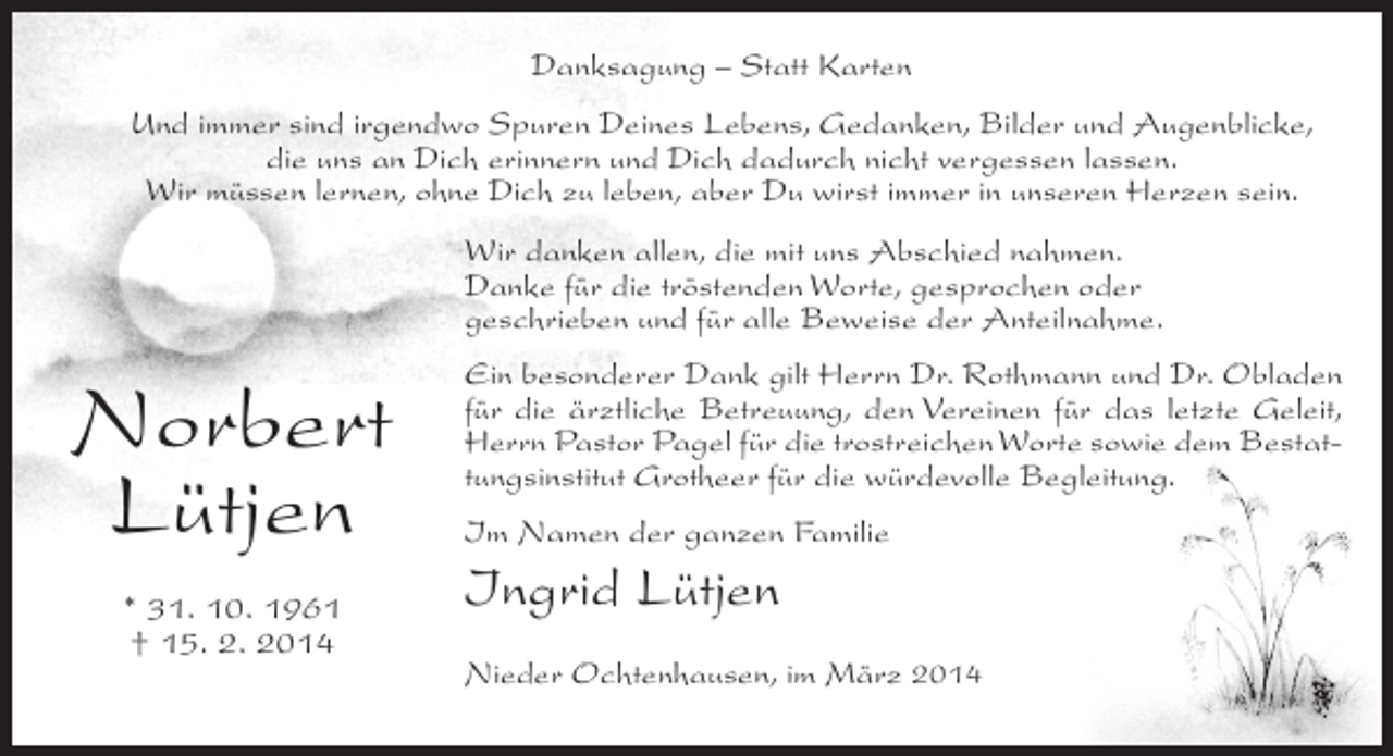 <p>Danksagung – Statt Karten<br />Und immer sind irgendwo Spuren Deines Lebens, Gedanken, Bilder und Augenblicke,<br />die uns an Dich erinnern und Dich dadurch nicht vergessen lassen.<br />Wir müssen lernen, ohne Dich zu leben, aber Du wirst immer in unseren Herzen sein.<br />Wir danken allen, die mit uns Abschied nahmen.<br />Danke für die tröstenden Worte, gesprochen oder<br />geschrieben und für alle Beweise der Anteilnahme.</p><p>Norbert<br />Lütjen<br />* 31. 10. 1961<br />† 15. 2. 2014</p><p>Ein besonderer Dank gilt Herrn Dr. Rothmann und Dr. Obladen<br />für die ärztliche Betreuung, den Vereinen für das letzte Geleit,<br />Herrn Pastor Pagel für die trostreichen Worte sowie dem Bestattungsinstitut Grotheer für die würdevolle Begleitung.<br />Im Namen der ganzen Familie</p><p>Ingrid Lütjen<br />Nieder Ochtenhausen, im März 2014</p>