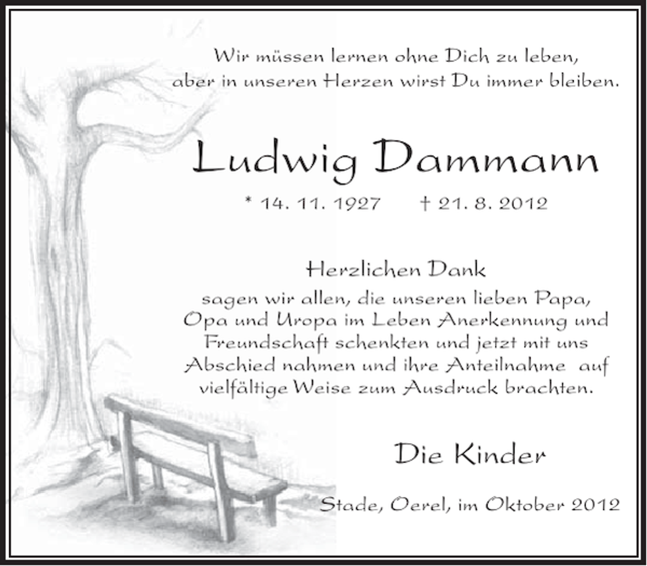 <p>Wir müssen lernen ohne Dich zu leben,<br />aber in unseren Herzen wirst Du immer bleiben.</p><p>Ludwig Dammann<br />* 14. 11. 1927</p><p>† 21. 8. 2012</p><p>Herzlichen Dank<br />sagen wir allen, die unseren lieben Papa,<br />Opa und Uropa im Leben Anerkennung und<br />Freundschaft schenkten und jetzt mit uns<br />Abschied nahmen und ihre Anteilnahme auf<br />vielfältige Weise zum Ausdruck brachten.</p><p>Die Kinder<br />Stade, Oerel, im Oktober 2012</p>