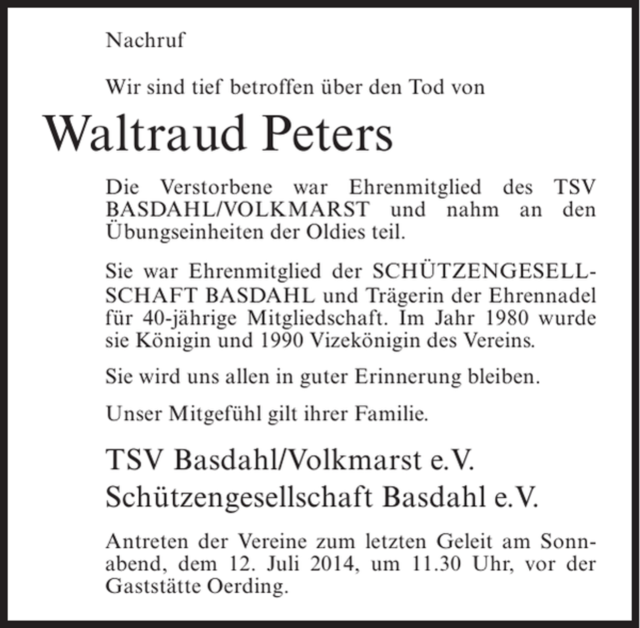<p>Nachruf<br />Wir sind tief betroffen über den Tod von</p><p>Waltraud Peters<br />Die Verstorbene war Ehrenmitglied des TSV<br />Basdahl/Volkmarst und nahm an den<br />Übungseinheiten der Oldies teil.<br />Sie war Ehrenmitglied der Schützengesellschaft Basdahl und Trägerin der Ehrennadel<br />für 40-jährige Mitgliedschaft. Im Jahr 1980 wurde<br />sie Königin und 1990 Vizekönigin des Vereins.<br />Sie wird uns allen in guter Erinnerung bleiben.<br />Unser Mitgefühl gilt ihrer Familie.</p><p>TSV Basdahl/Volkmarst e.V.<br />Schützengesellschaft Basdahl e.V.<br />Antreten der Vereine zum letzten Geleit am Sonnabend, dem 12. Juli 2014, um 11.30 Uhr, vor der<br />Gaststätte Oerding.</p>