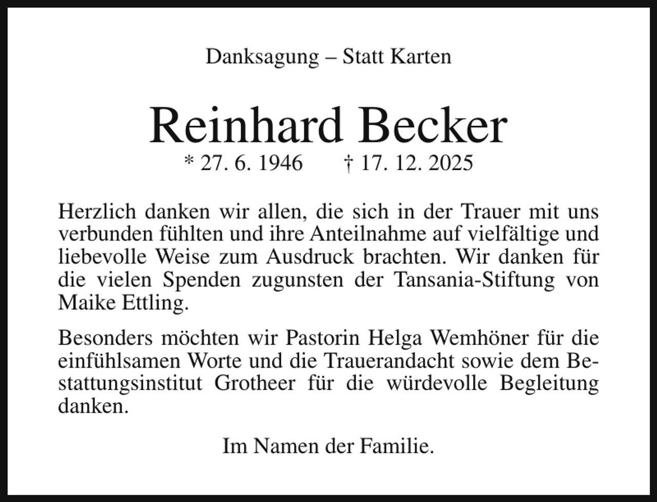 <p>Danksagung – Statt Karten</p><p>Reinhard Becker<br />* 27. 6. 1946</p><p>† 17. 12. 2025</p><p>Herzlich danken wir allen, die sich in der Trauer mit uns<br />verbunden fühlten und ihre Anteilnahme auf vielfältige und<br />liebevolle Weise zum Ausdruck brachten. Wir danken für<br />die vielen Spenden zugunsten der Tansania-Stiftung von<br />Maike Ettling.<br />Besonders möchten wir Pastorin Helga Wemhöner für die<br />einfühlsamen Worte und die Trauerandacht sowie dem Bestattungsinstitut Grotheer für die würdevolle Begleitung<br />danken.<br />Im Namen der Familie.</p>
