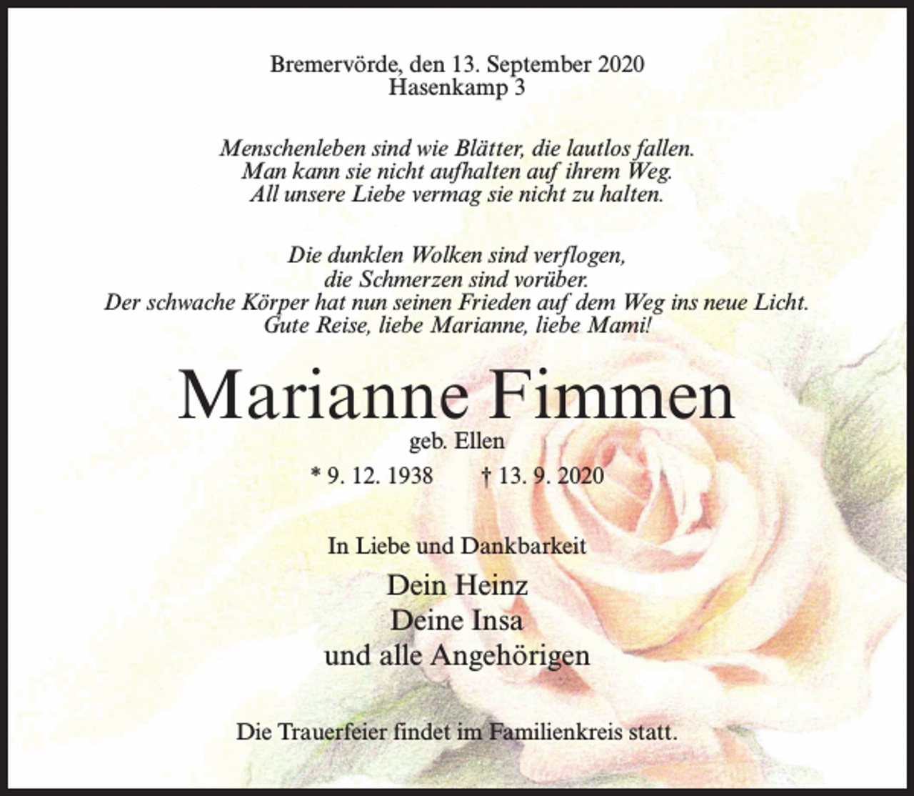 <p>Bremervörde, den 13. September 2020<br />Hasenkamp 3<br />Menschenleben sind wie Blätter, die lautlos fallen.<br />Man kann sie nicht aufhalten auf ihrem Weg.<br />All unsere Liebe vermag sie nicht zu halten.<br />Die dunklen Wolken sind verflogen,<br />die Schmerzen sind vorüber.<br />Der schwache Körper hat nun seinen Frieden auf dem Weg ins neue Licht.<br />Gute Reise, liebe Marianne, liebe Mami!</p><p>Marianne Fimmen<br />geb. Ellen<br />* 9. 12. 1938<br />† 13. 9. 2020<br />In Liebe und Dankbarkeit</p><p>Dein Heinz<br />Deine Insa<br />und alle Angehörigen<br />Die Trauerfeier findet im Familienkreis statt.</p>