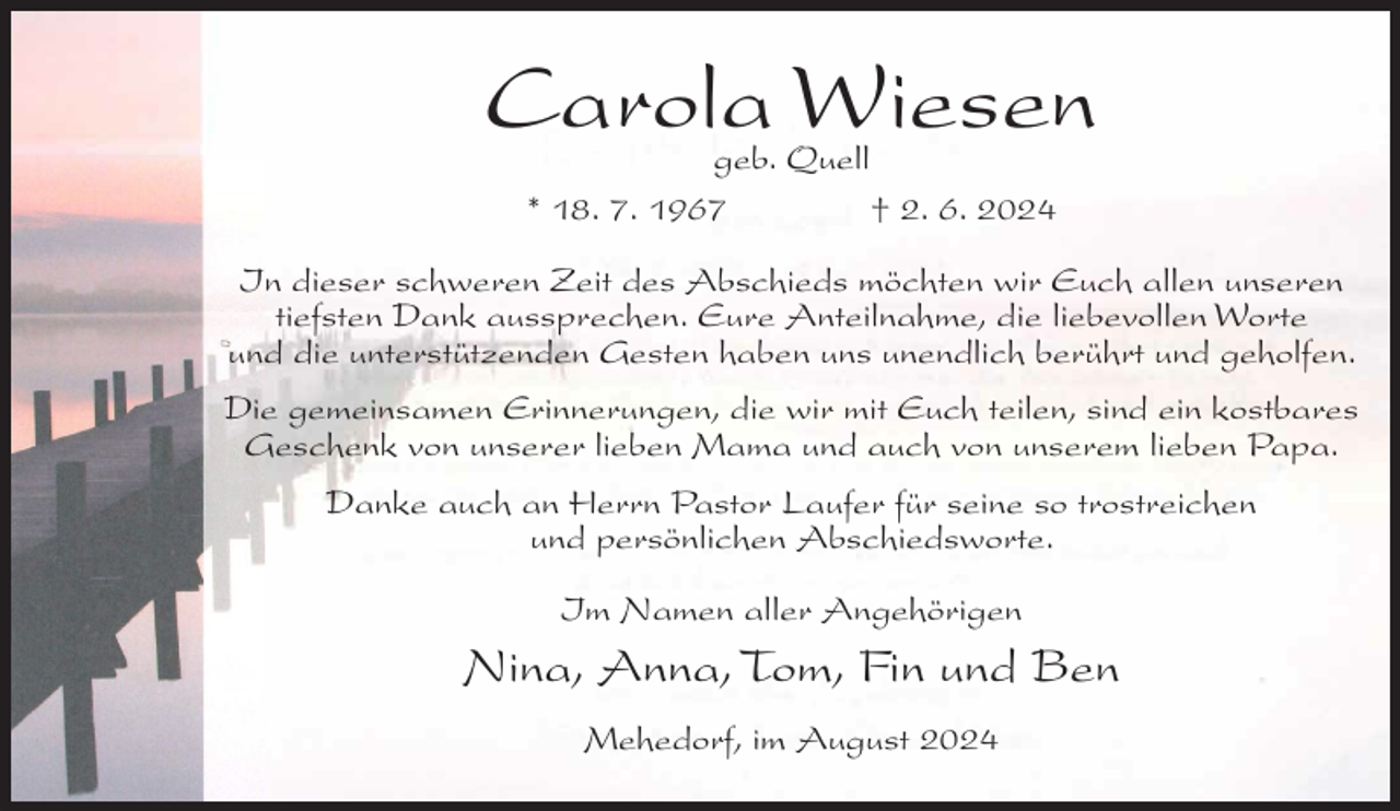 <p>Carola Wiesen<br />geb. Quell<br />* 18. 7. 1967<br />† 2. 6. 2024</p><p>In dieser schweren Zeit des Abschieds möchten wir Euch allen unseren<br />tiefsten Dank aussprechen. Eure Anteilnahme, die liebevollen Worte<br />und die unterstützenden Gesten haben uns unendlich berührt und geholfen.<br />Die gemeinsamen Erinnerungen, die wir mit Euch teilen, sind ein kostbares<br />Geschenk von unserer lieben Mama und auch von unserem lieben Papa.<br />Danke auch an Herrn Pastor Laufer für seine so trostreichen<br />und persönlichen Abschiedsworte.<br />Im Namen aller Angehörigen</p><p>Nina, Anna, Tom, Fin und Ben<br />Mehedorf, im August 2024</p>