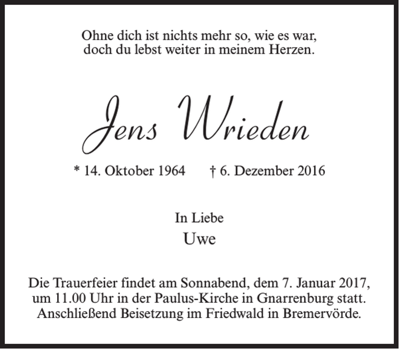 <p>Ohne dich ist nichts mehr so, wie es war,<br />doch du lebst weiter in meinem Herzen.</p><p>Jens Wrieden<br />* 14. Oktober 1964</p><p>† 6. Dezember 2016</p><p>In Liebe</p><p>Uwe<br />Die Trauerfeier findet am Sonnabend, dem 7. Januar 2017,<br />­um 11.00 Uhr in der Paulus-Kirche in Gnarrenburg statt.<br />Anschließend Beisetzung im Friedwald in Bremervörde.</p>