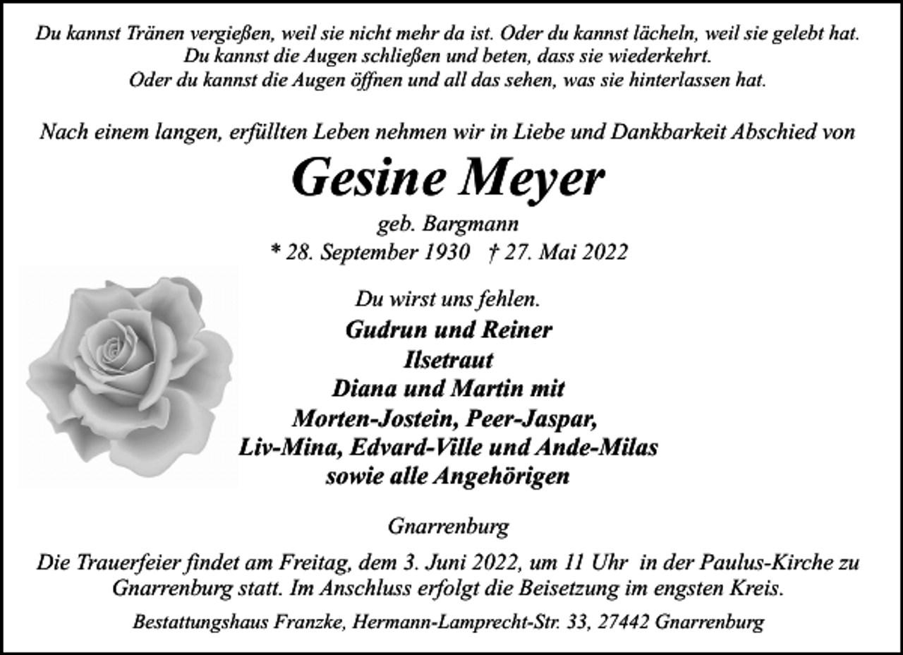 <p>Du kannst Tränen vergießen, weil sie nicht mehr da ist. Oder du kannst lächeln, weil sie gelebt hat.<br />Du kannst die Augen schließen und beten, dass sie wiederkehrt.<br />Oder du kannst die Augen öffnen und all das sehen, was sie hinterlassen hat.</p><p>Nach einem langen, erfüllten Leben nehmen wir in Liebe und Dankbarkeit Abschied von</p><p>Gesine Meyer</p><p>geb. Bargmann<br />* 28. September 1930 † 27. Mai 2022<br />Du wirst uns fehlen.</p><p>Gudrun und Reiner<br />Ilsetraut<br />Diana und Martin mit<br />Morten-Jostein, Peer-Jaspar,<br />Liv-Mina, Edvard-Ville und Ande-Milas<br />sowie alle Angehörigen<br />Gnarrenburg<br />Die Trauerfeier findet am Freitag, dem 3. Juni 2022, um 11 Uhr in der Paulus-Kirche zu<br />Gnarrenburg statt. Im Anschluss erfolgt die Beisetzung im engsten Kreis.<br />Bestattungshaus Franzke, Hermann-Lamprecht-Str. 33, 27442 Gnarrenburg</p>