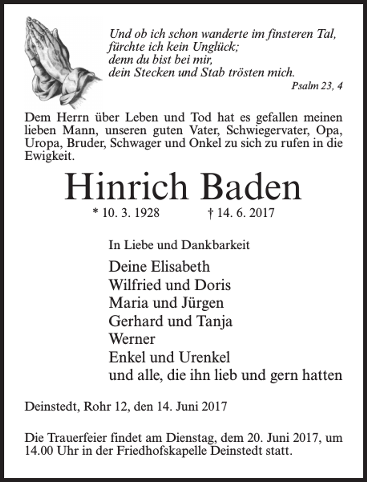 <p>Und ob ich schon wanderte im finsteren Tal,<br />fürchte ich kein Unglück;<br />denn du bist bei mir,<br />dein Stecken und Stab trösten mich.<br />Psalm 23, 4</p><p>Dem Herrn über Leben und Tod hat es gefallen meinen<br />lieben Mann, unseren guten Vater, Schwiegervater, Opa,<br />Uropa, Bruder, Schwager und Onkel zu sich zu rufen in die<br />Ewigkeit.</p><p>Hinrich Baden<br />* 10. 3. 1928</p><p>† 14. 6. 2017</p><p>In Liebe und Dankbarkeit</p><p>Deine Elisabeth<br />Wilfried und Doris<br />Maria und Jürgen<br />Gerhard und Tanja<br />Werner<br />Enkel und Urenkel<br />und alle, die ihn lieb und gern hatten<br />Deinstedt, Rohr 12, den 14. Juni 2017<br />Die Trauerfeier findet am Dienstag, dem 20. Juni 2017, um<br />14.00 Uhr in der Friedhofskapelle Deinstedt statt.</p>