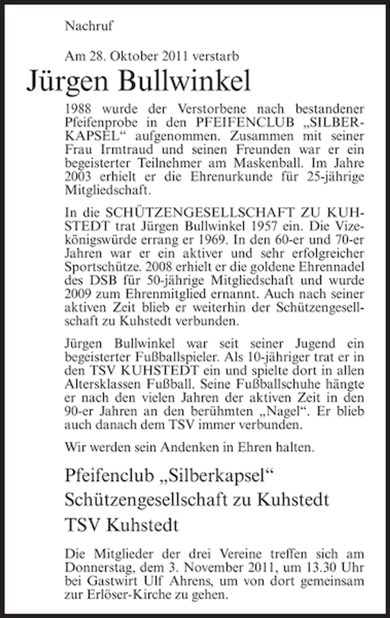 <p>Nachruf<br />Am 28. Oktober 2011 verstarb</p><p>Jürgen Bullwinkel<br />1988 wurde der Verstorbene nach bestandener<br />Pfeifenprobe in den PFEIFENCLUB „SILBERKAPSEL“ aufgenommen. Zusammen mit seiner<br />Frau Irmtraud und seinen Freunden war er ein<br />begeisterter Teilnehmer am Maskenball. Im Jahre<br />2003 erhielt er die Ehrenurkunde für 25-jährige<br />Mitgliedschaft.<br />In die SCHÜTZENGESELLSCHAFT ZU KUHSTEDT trat Jürgen Bullwinkel 1957 ein. Die Vizekönigswürde errang er 1969. In den 60-er und 70-er<br />Jahren war er ein aktiver und sehr erfolgreicher<br />Sportschütze. 2008 erhielt er die goldene Ehrennadel<br />des DSB für 50-jährige Mitgliedschaft und wurde<br />2009 zum Ehrenmitglied ernannt. Auch nach seiner<br />aktiven Zeit blieb er weiterhin der Schützengesellschaft zu Kuhstedt verbunden.<br />Jürgen Bullwinkel war seit seiner Jugend ein<br />begeisterter Fußballspieler. Als 10-jähriger trat er in<br />den TSV KUHSTEDT ein und spielte dort in allen<br />Altersklassen Fußball. Seine Fußballschuhe hängte<br />er nach den vielen Jahren der aktiven Zeit in den<br />90-er Jahren an den berühmten „Nagel“. Er blieb<br />auch danach dem TSV immer verbunden.<br />Wir werden sein Andenken in Ehren halten.</p><p>Pfeifenclub „Silberkapsel“<br />Schützengesellschaft zu Kuhstedt<br />TSV Kuhstedt<br />Die Mitglieder der drei Vereine treffen sich am<br />Donnerstag, dem 3. November 2011, um 13.30 Uhr<br />bei Gastwirt Ulf Ahrens, um von dort gemeinsam<br />zur Erlöser-Kirche zu gehen.</p>