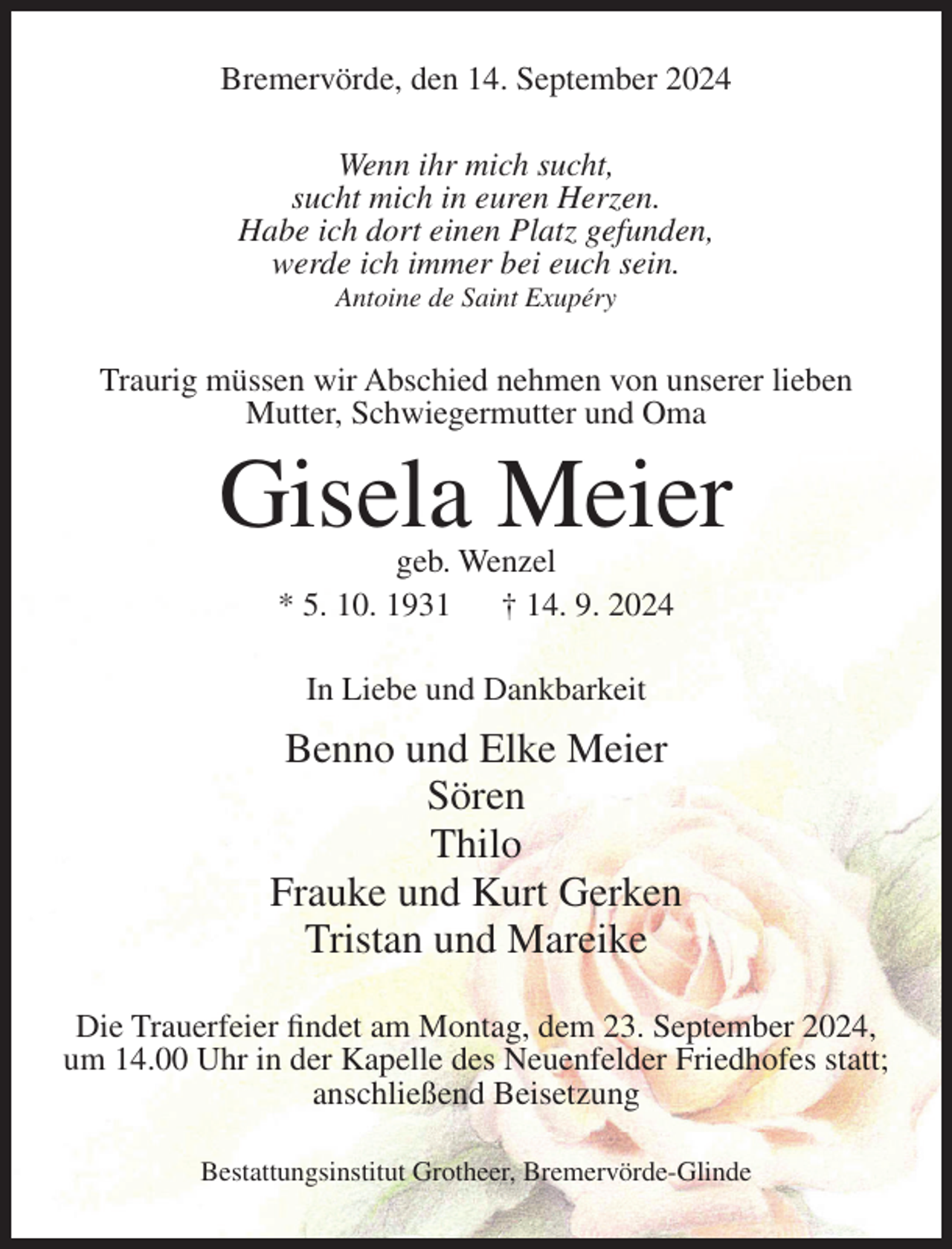 <p>Bremervörde, den 14. September 2024<br />Wenn ihr mich sucht,<br />sucht mich in euren Herzen.<br />Habe ich dort einen Platz gefunden,<br />werde ich immer bei euch sein.<br />Antoine de Saint Exupéry</p><p>Traurig müssen wir Abschied nehmen von unserer lieben<br />Mutter, Schwiegermutter und Oma</p><p>Gisela Meier<br />geb. Wenzel<br />* 5. 10. 1931<br />† 14. 9. 2024<br />In Liebe und Dankbarkeit</p><p>Benno und Elke Meier<br />Sören<br />Thilo<br />Frauke und Kurt Gerken<br />Tristan und Mareike<br />Die Trauerfeier findet am Montag, dem 23. September 2024,<br />um 14.00 Uhr in der Kapelle des Neuenfelder Friedhofes statt;<br />anschließend Beisetzung<br />Bestattungsinstitut Grotheer, Bremervörde-Glinde</p>