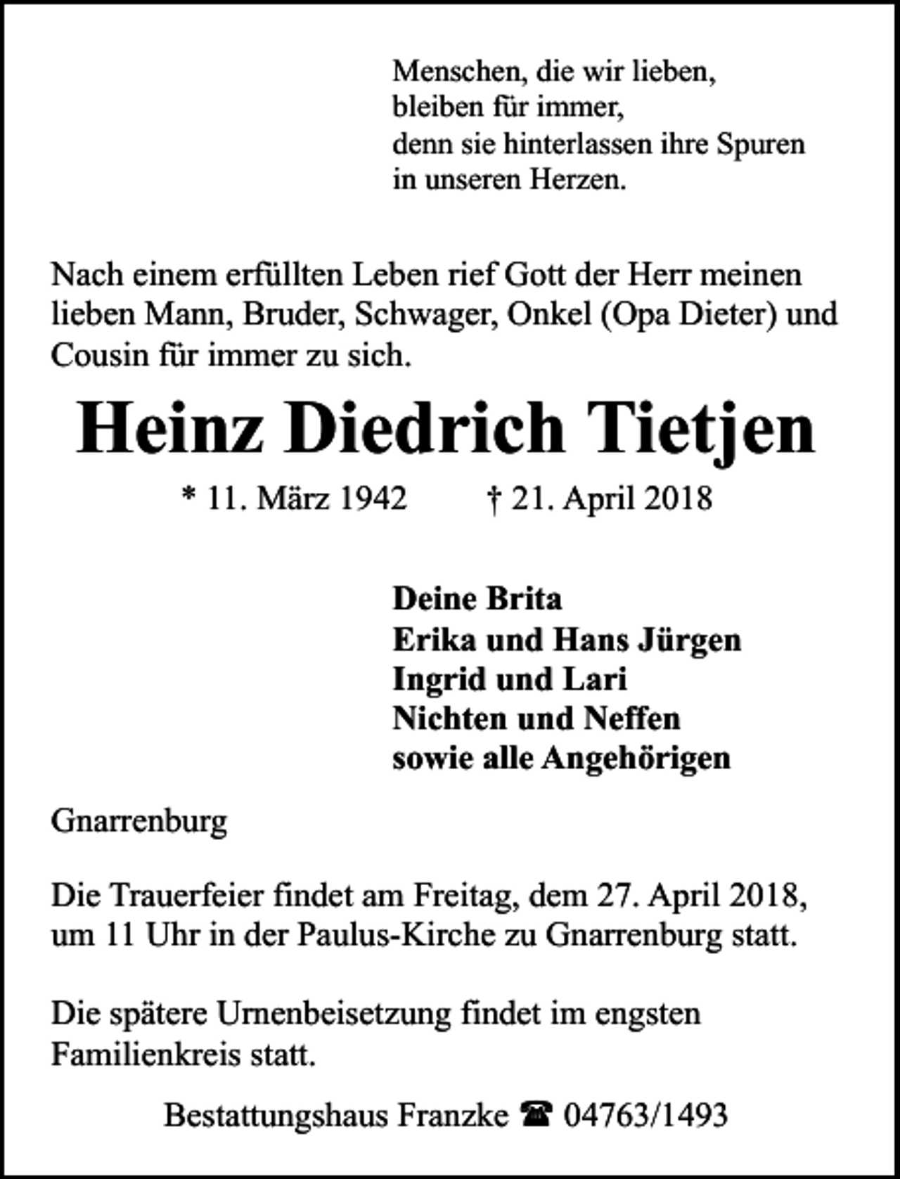 <p>Menschen, die wir lieben,<br />bleiben für immer,<br />denn sie hinterlassen ihre Spuren<br />in unseren Herzen.</p><p>Nach einem erfüllten Leben rief Gott der Herr meinen<br />lieben Mann, Bruder, Schwager, Onkel (Opa Dieter) und<br />Cousin für immer zu sich.</p><p>Heinz Diedrich Tietjen<br />* 11. März 1942</p><p>† 21. April 2018</p><p>Deine Brita<br />Erika und Hans Jürgen<br />Ingrid und Lari<br />Nichten und Neffen<br />sowie alle Angehörigen<br />Gnarrenburg<br />Die Trauerfeier findet am Freitag, dem 27. April 2018,<br />um 11 Uhr in der Paulus-Kirche zu Gnarrenburg statt.<br />Die spätere Urnenbeisetzung findet im engsten<br />Familienkreis statt.<br />Bestattungshaus Franzke ( 04763/1493</p>