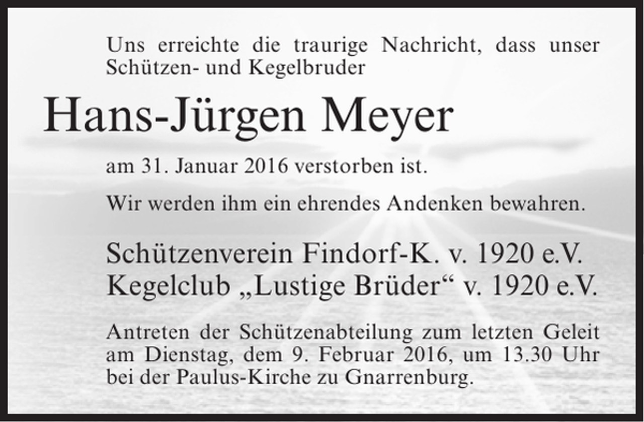 <p>Uns erreichte die traurige Nachricht, dass unser<br />Schützen- und Kegelbruder</p><p>Hans-Jürgen Meyer<br />am 31. Januar 2016 verstorben ist.<br />Wir werden ihm ein ehrendes Andenken bewahren.</p><p>Schützenverein Findorf-K. v. 1920 e.V.<br />Kegelclub „Lustige Brüder“ v. 1920 e.V.<br />Antreten der Schützenabteilung zum letzten Geleit<br />am Dienstag, dem 9. Februar 2016, um 13.30 Uhr<br />bei der Paulus-Kirche zu Gnarrenburg.</p>