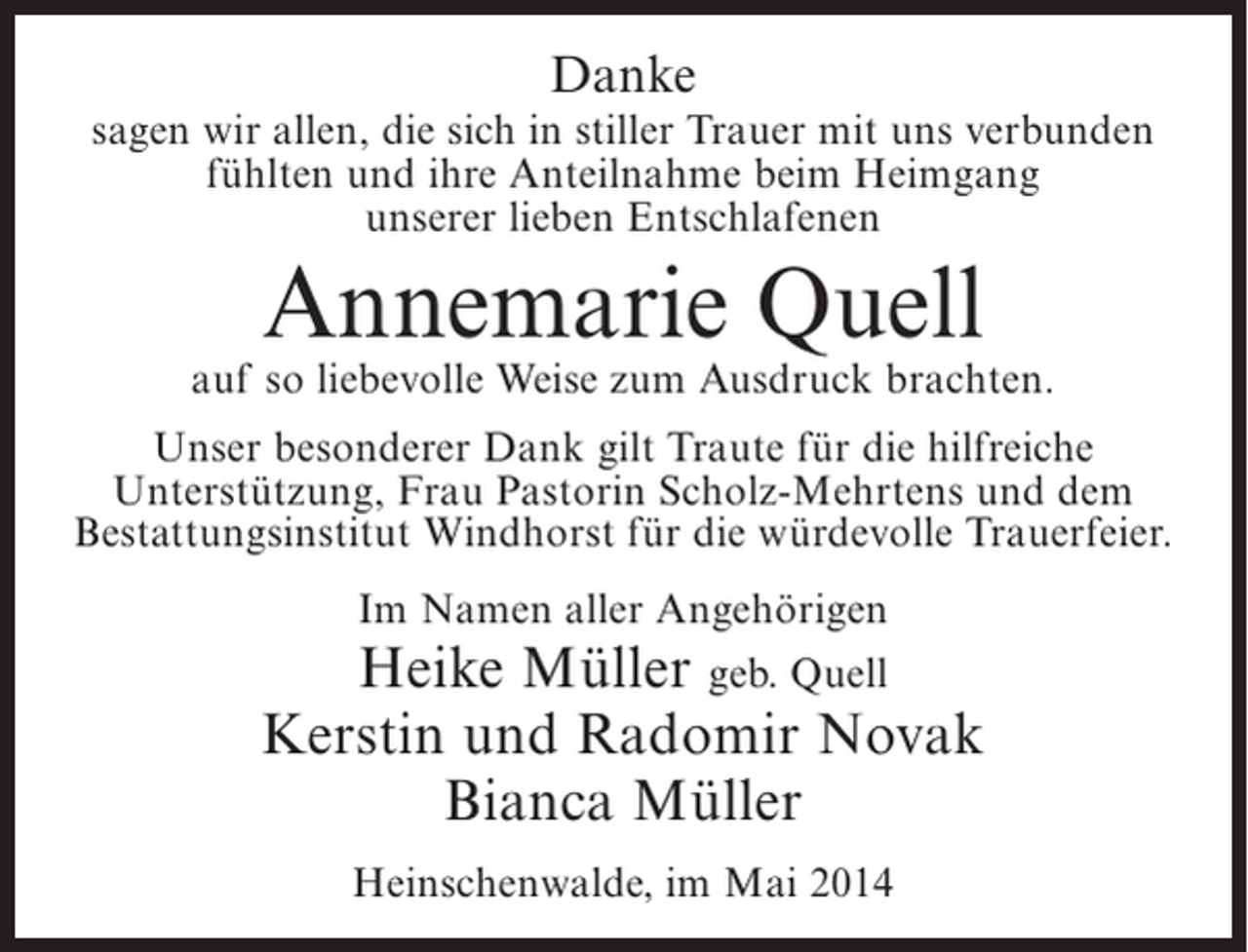 <p>Danke<br />sagen wir allen, die sich in stiller Trauer mit uns verbunden<br />fühlten und ihre Anteilnahme beim Heimgang<br />unserer lieben Entschlafenen</p><p>Annemarie Quell</p><p>auf so liebevolle Weise zum Ausdruck brachten.<br />Unser besonderer Dank gilt Traute für die hilfreiche<br />Unterstützung, Frau Pastorin Scholz-Mehrtens und dem<br />Bestattungsinstitut Windhorst für die würdevolle Trauerfeier.<br />Im Namen aller Angehörigen<br />Heike Müller geb. Quell</p><p>Kerstin und Radomir Novak<br />Bianca Müller<br />Heinschenwalde, im Mai 2014</p>