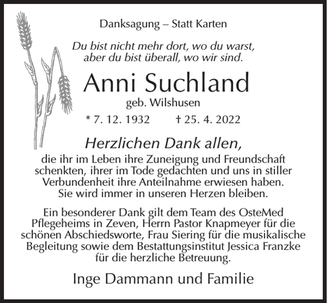 <p>Danksagung – Statt Karten<br />Du bist nicht mehr dort, wo du warst,<br />aber du bist überall, wo wir sind.</p><p>Anni Suchland<br />geb. Wilshusen<br />* 7. 12. 1932<br />† 25. 4. 2022</p><p>Herzlichen Dank allen,<br />die ihr im Leben ihre Zuneigung und Freundschaft<br />schenkten, ihrer im Tode gedachten und uns in stiller<br />Verbundenheit ihre Anteilnahme erwiesen haben.<br />Sie wird immer in unseren Herzen bleiben.<br />Ein besonderer Dank gilt dem Team des OsteMed<br />Pflegeheims in Zeven, Herrn Pastor Knapmeyer für die<br />schönen Abschiedsworte, Frau Siering für die musikalische<br />Begleitung sowie dem Bestattungsinstitut Jessica Franzke<br />für die herzliche Betreuung.</p><p>Inge Dammann und Familie</p>