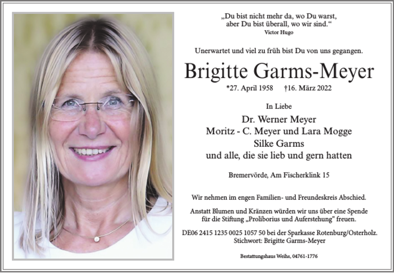 <p>„Du bist nicht mehr da, wo Du warst,<br />aber Du bist überall, wo wir sind.“<br />Victor Hugo</p><p>Unerwartet und viel zu früh bist Du von uns gegangen.</p><p>Brigitte Garms-Meyer<br />*27. April 1958</p><p>†16. März 2022</p><p>In Liebe</p><p>Dr. Werner Meyer<br />Moritz - C. Meyer und Lara Mogge<br />Silke Garms<br />und alle, die sie lieb und gern hatten<br />Bremervörde, Am Fischerklink 15<br />Wir nehmen im engen Familien- und Freundeskreis Abschied.<br />Anstatt Blumen und Kränzen würden wir uns über eine Spende<br />für die Stiftung „Proliborius und Auferstehung“ freuen.<br />DE06 2415 1235 0025 1057 50 bei der Sparkasse Rotenburg/Osterholz.<br />Stichwort: Brigitte Garms-Meyer<br />Bestattungshaus Weihs, 04761-1776</p>