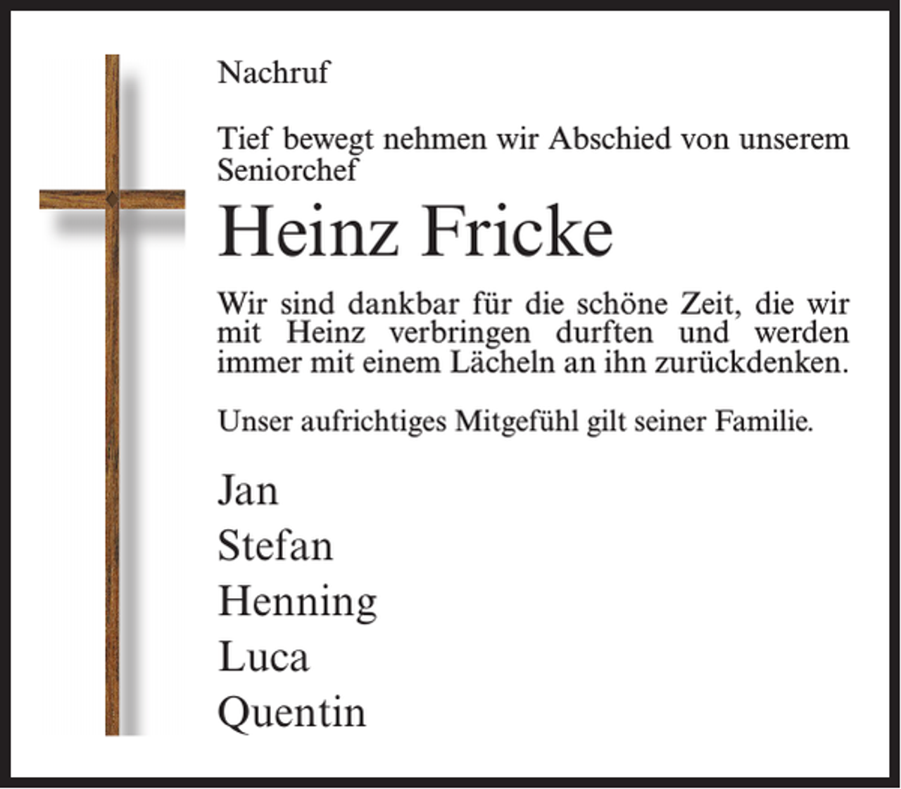 <p>Nachruf<br />Tief bewegt nehmen wir Abschied von unserem<br />Seniorchef</p><p>Heinz Fricke<br />Wir sind dankbar für die schöne Zeit, die wir<br />mit Heinz verbringen durften und werden<br />immer mit einem Lächeln an ihn zurückdenken.<br />Unser aufrichtiges Mitgefühl gilt seiner Familie.</p><p>Jan<br />Stefan<br />Henning<br />Luca<br />Quentin</p>