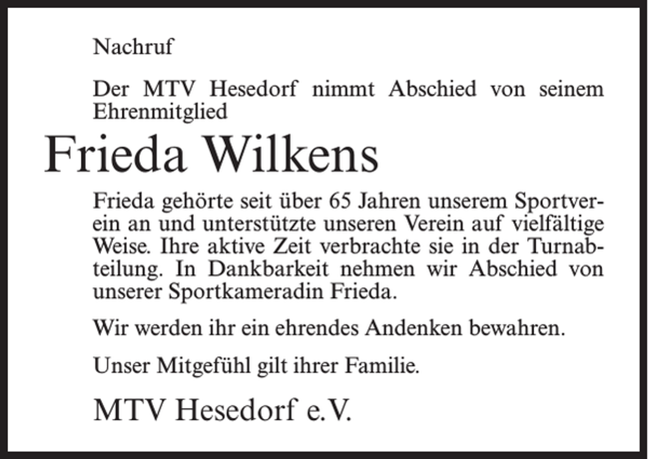 <p>Nachruf<br />Der MTV Hesedorf nimmt Abschied von seinem<br />Ehrenmitglied</p><p>Frieda Wilkens</p><p>Frieda gehörte seit über 65 Jahren unserem Sportverein an und unterstützte unseren Verein auf vielfältige<br />Weise. Ihre aktive Zeit verbrachte sie in der Turnabteilung. In Dankbarkeit nehmen wir Abschied von<br />unserer Sportkameradin Frieda.<br />Wir werden ihr ein ehrendes Andenken bewahren.<br />Unser Mitgefühl gilt ihrer Familie.</p><p>MTV Hesedorf e.V.</p>