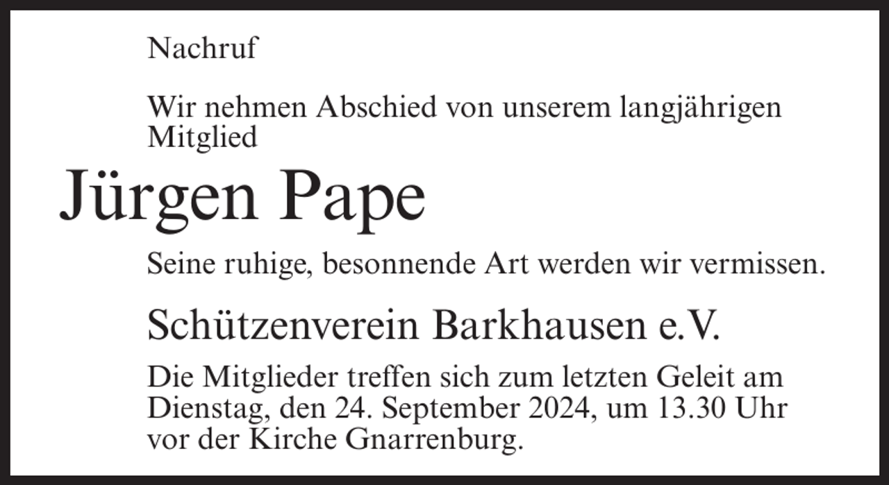 <p>Nachruf<br />Wir nehmen Abschied von unserem langjährigen<br />Mitglied</p><p>Jürgen Pape<br />Seine ruhige, besonnende Art werden wir vermissen.</p><p>Schützenverein Barkhausen e.V.<br />Die Mitglieder treffen sich zum letzten Geleit am<br />Dienstag, den 24. September 2024, um 13.30 Uhr<br />vor der Kirche Gnarrenburg.</p>