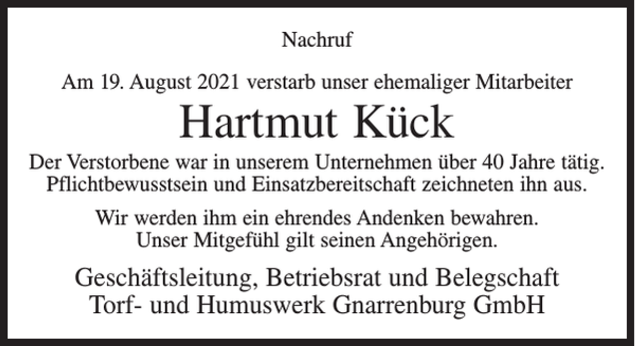 <p>Nachruf<br />Am 19. August 2021 verstarb unser ehemaliger Mitarbeiter</p><p>Hartmut Kück<br />Der Verstorbene war in unserem Unternehmen über 40 Jahre tätig.<br />Pflichtbewusstsein und Einsatzbereitschaft zeichneten ihn aus.<br />Wir werden ihm ein ehrendes Andenken bewahren.<br />Unser Mitgefühl gilt seinen Angehörigen.</p><p>Geschäftsleitung, Betriebsrat und Belegschaft<br />Torf- und Humuswerk Gnarrenburg GmbH</p>