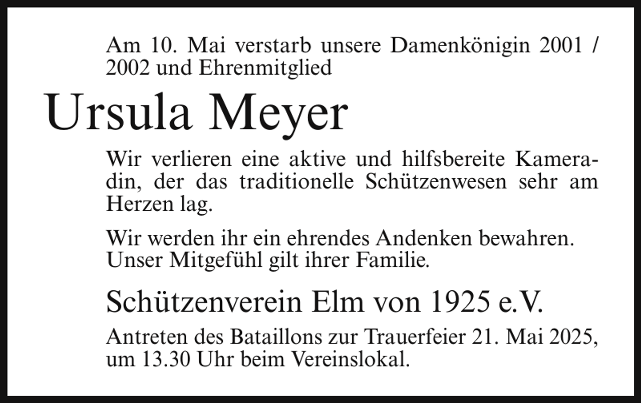 <p>Am 10. Mai verstarb unsere Damenkönigin 2001 /<br />2002 und Ehrenmitglied</p><p>Ursula Meyer</p><p>Wir verlieren eine aktive und hilfsbereite Kameradin, der das traditionelle Schützenwesen sehr am<br />Herzen lag.<br />Wir werden ihr ein ehrendes Andenken bewahren.<br />Unser Mitgefühl gilt ihrer Familie.</p><p>Schützenverein Elm von 1925 e.V.<br />Antreten des Bataillons zur Trauerfeier 21. Mai 2025,<br />um 13.30 Uhr beim Vereinslokal.</p>