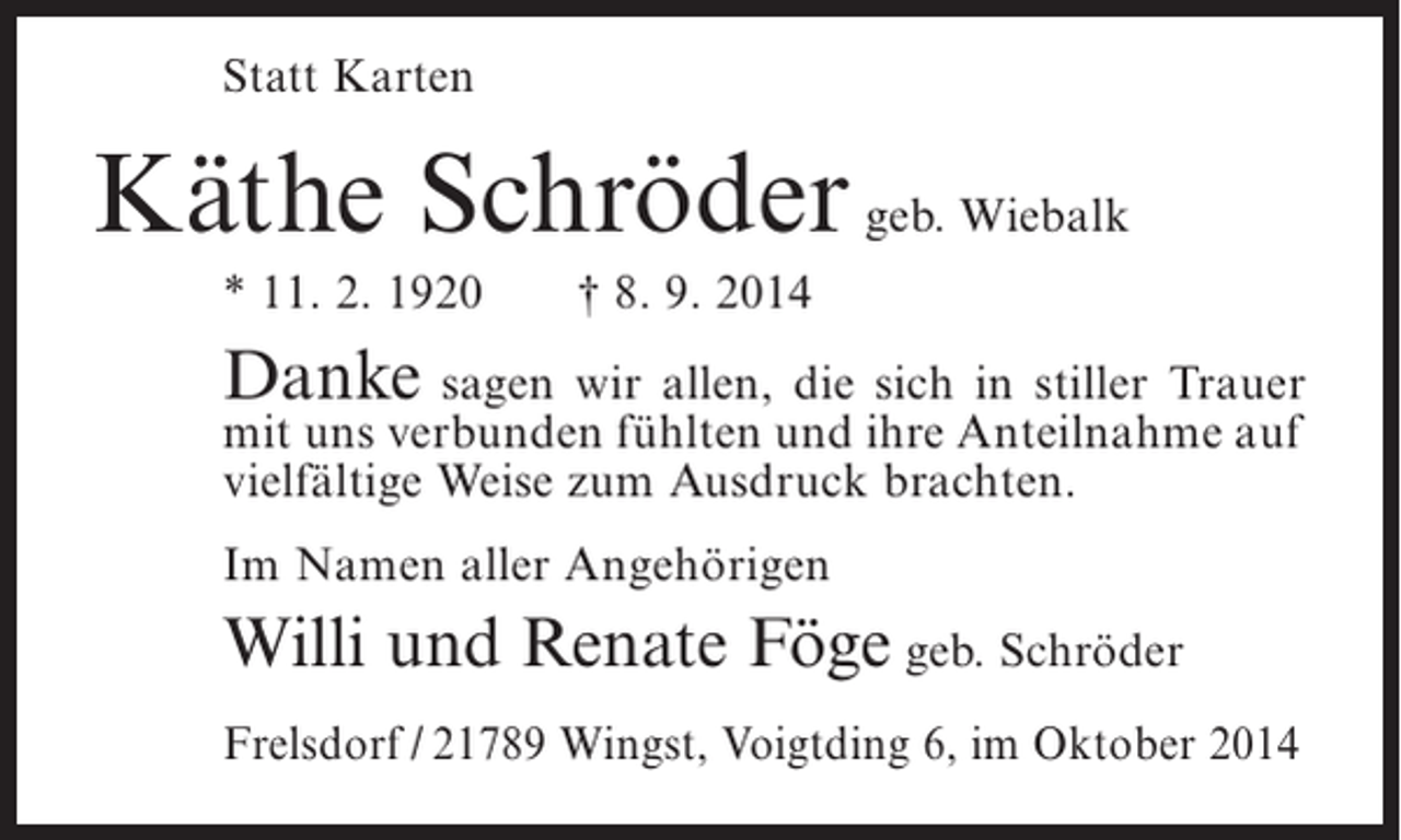 <p>Statt Karten</p><p>Käthe Schröder geb. Wiebalk<br />* 11. 2. 1920</p><p>† 8. 9. 2014</p><p>Danke sagen wir allen, die sich in stiller Trauer<br />mit uns verbunden fühlten und ihre Anteilnahme auf<br />vielfältige Weise zum Ausdruck brachten.<br />Im Namen aller Angehörigen</p><p>Willi und Renate Föge geb. Schröder<br />Frelsdorf / 21789 Wingst, Voigtding 6, im Oktober 2014</p>