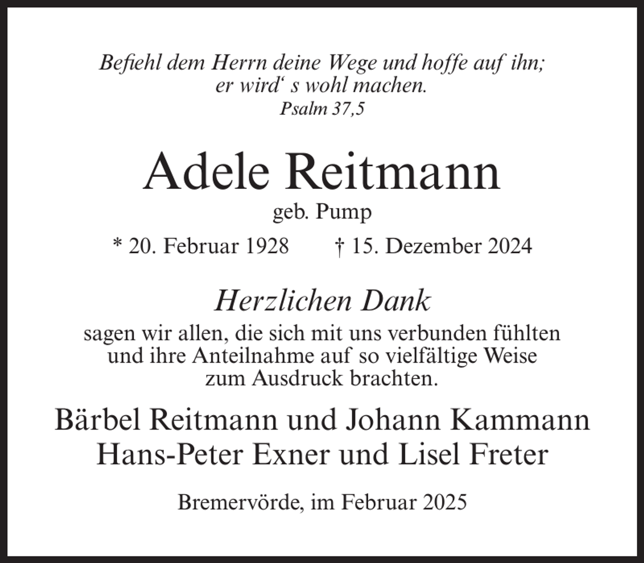 <p>Befiehl dem Herrn deine Wege und hoffe auf ihn;<br />er wird‘ s wohl machen.<br />Psalm 37,5</p><p>Adele Reitmann<br />geb. Pump</p><p>* 20. Februar 1928</p><p>† 15. Dezember 2024</p><p>Herzlichen Dank<br />sagen wir allen, die sich mit uns verbunden fühlten<br />und ihre Anteilnahme auf so vielfältige Weise<br />zum Ausdruck brachten.</p><p>Bärbel Reitmann und Johann Kammann<br />Hans-Peter Exner und Lisel Freter<br />Bremervörde, im Februar 2025</p>