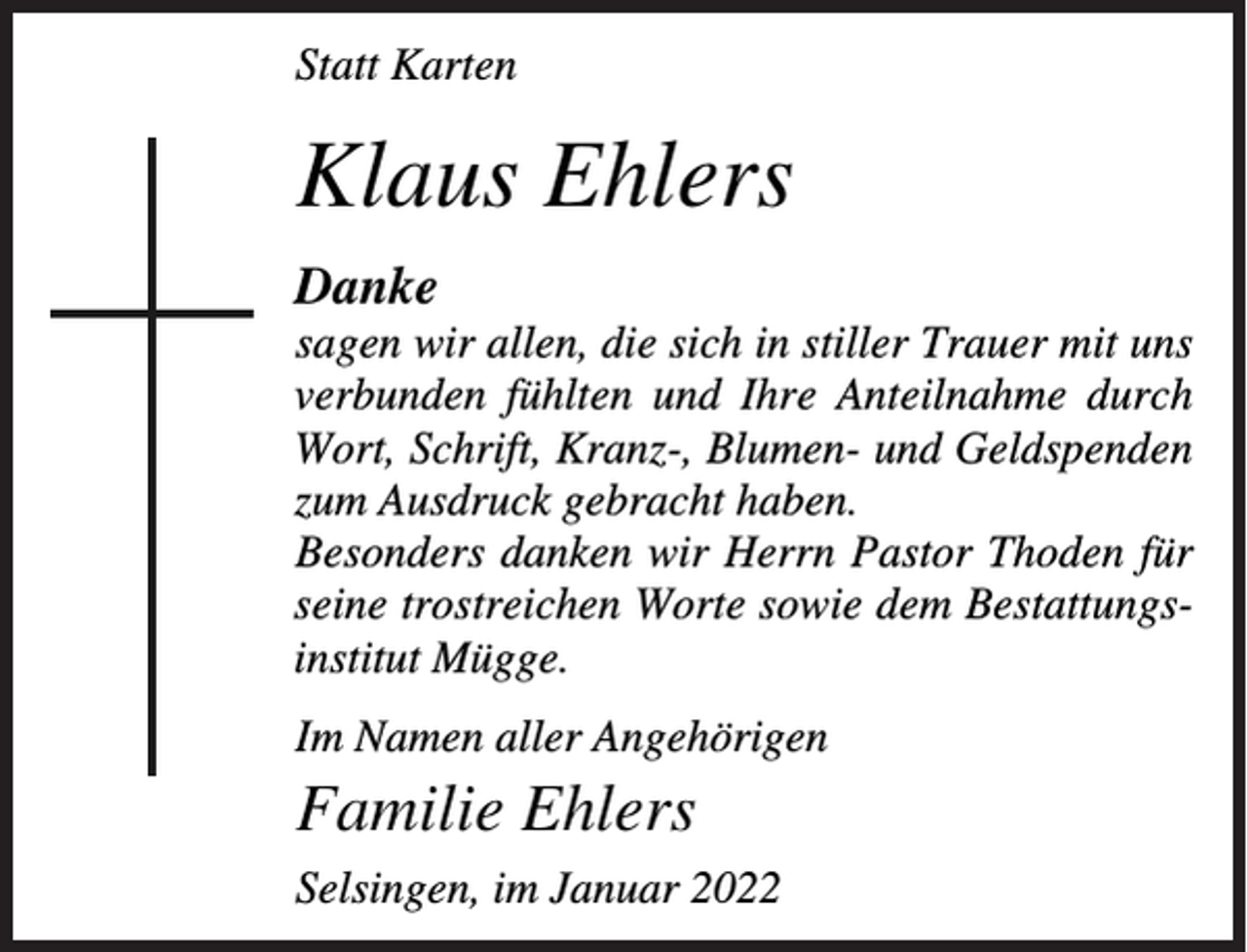 <p>Statt Karten</p><p>Klaus Ehlers<br />Danke<br />sagen wir allen, die sich in stiller Trauer mit uns<br />verbunden fühlten und Ihre Anteilnahme durch<br />Wort, Schrift, Kranz-, Blumen- und Geldspenden<br />zum Ausdruck gebracht haben.<br />Besonders danken wir Herrn Pastor Thoden für<br />seine trostreichen Worte sowie dem Bestattungsinstitut Mügge.<br />Im Namen aller Angehörigen</p><p>Familie Ehlers<br />Selsingen, im Januar 2022</p>