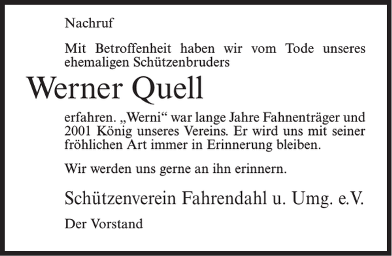 <p>Nachruf<br />Mit Betroffenheit haben wir vom Tode unseres<br />­ehemaligen Schützenbruders</p><p>Werner Quell</p><p>erfahren. „Werni“ war lange Jahre Fahnenträger und<br />2001 König unseres Vereins. Er wird uns mit seiner<br />fröhlichen Art immer in Erinnerung bleiben.<br />Wir werden uns gerne an ihn erinnern.</p><p>Schützenverein Fahrendahl u. Umg. e.V.<br />Der Vorstand</p>