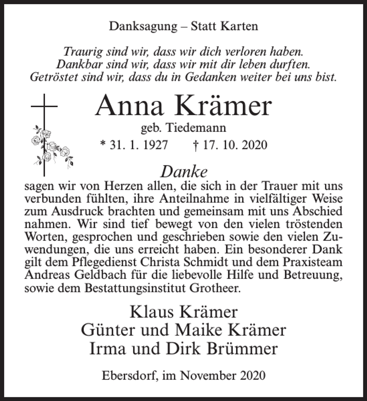 <p>Danksagung – Statt Karten<br />Traurig sind wir, dass wir dich verloren haben.<br />Dankbar sind wir, dass wir mit dir leben durften.<br />Getröstet sind wir, dass du in Gedanken weiter bei uns bist.</p><p>Anna Krämer<br />geb. Tiedemann<br />* 31. 1. 1927<br />† 17. 10. 2020</p><p>Danke</p><p>sagen wir von Herzen allen, die sich in der Trauer mit uns<br />verbunden fühlten, ihre Anteilnahme in vielfältiger Weise<br />zum Ausdruck brachten und gemeinsam mit uns Abschied<br />nahmen. Wir sind tief bewegt von den vielen tröstenden<br />Worten, gesprochen und geschrieben sowie den vielen Zuwendungen, die uns erreicht haben. Ein besonderer Dank<br />gilt dem Pflegedienst Christa Schmidt und dem Praxisteam<br />Andreas Geldbach für die liebevolle Hilfe und Betreuung,<br />sowie dem Bestattungsinstitut Grotheer.</p><p>Klaus Krämer<br />Günter und Maike Krämer<br />Irma und Dirk Brümmer<br />Ebersdorf, im November 2020</p>