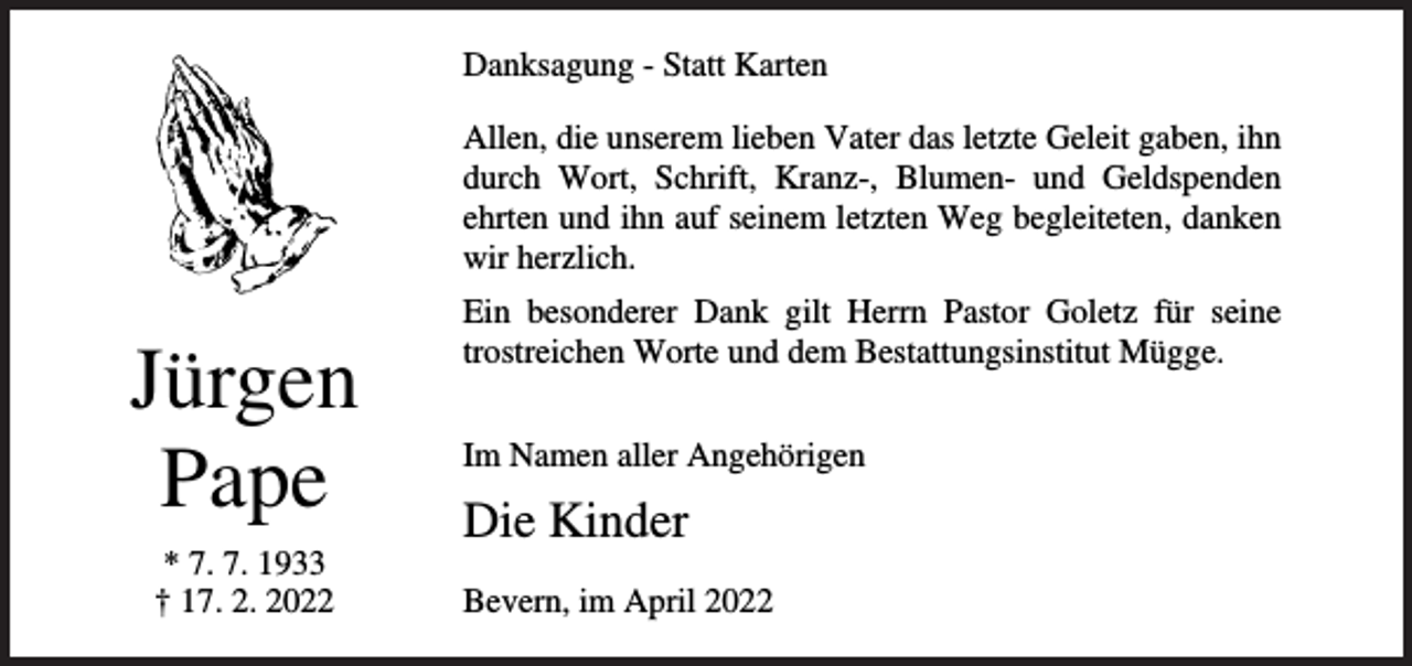 <p>Danksagung - Statt Karten<br />Allen, die unserem lieben Vater das letzte Geleit gaben, ihn<br />durch Wort, Schrift, Kranz-, Blumen- und Geldspenden<br />ehrten und ihn auf seinem letzten Weg begleiteten, danken<br />wir herzlich.</p><p>Jürgen<br />Pape<br />* 7. 7. 1933<br />† 17. 2. 2022</p><p>Ein besonderer Dank gilt Herrn Pastor Goletz für seine<br />trostreichen Worte und dem Bestattungsinstitut Mügge.<br />Im Namen aller Angehörigen</p><p>Die Kinder<br />Bevern, im April 2022</p>