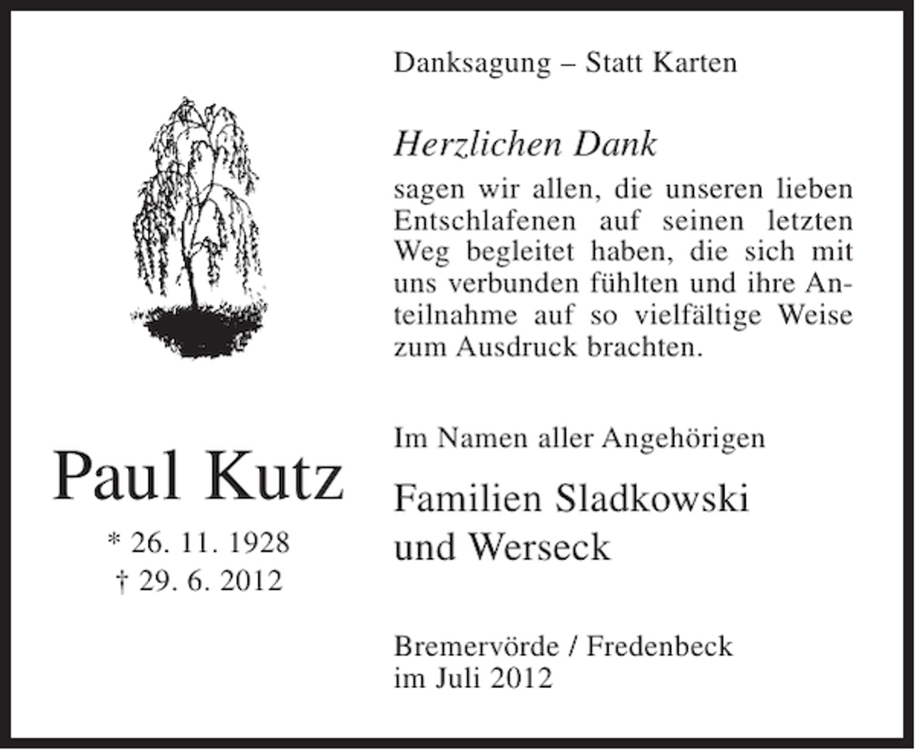 <p>Danksagung – Statt Karten</p><p>Herzlichen Dank<br />sagen wir allen, die unseren lieben<br />Entschlafenen auf seinen letzten<br />Weg begleitet haben, die sich mit<br />uns verbunden fühlten und ihre Anteilnahme auf so vielfältige Weise<br />zum Ausdruck brachten.</p><p>Paul Kutz<br />* 26. 11. 1928<br />† 29. 6. 2012</p><p>Im Namen aller Angehörigen</p><p>Familien Sladkowski<br />und Werseck<br />Bremervörde / Fredenbeck<br />im Juli 2012</p>