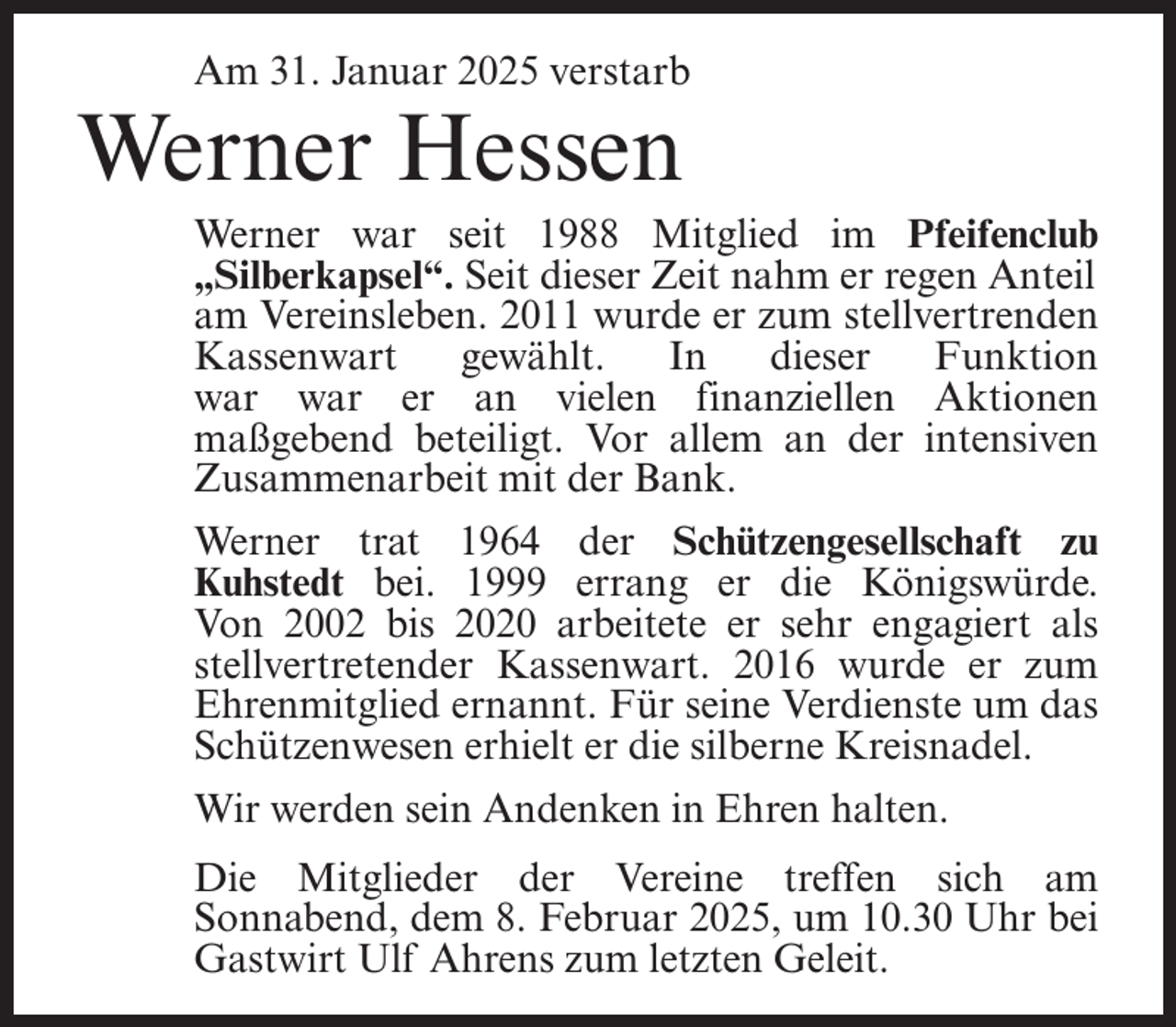 <p>Am 31. Januar 2025 verstarb</p><p>Werner Hessen</p><p>Werner war seit 1988 Mitglied im Pfeifenclub<br />„Silberkapsel“. Seit dieser Zeit nahm er regen Anteil<br />am Vereinsleben. 2011 wurde er zum stellvertrenden<br />Kassenwart<br />gewählt.<br />In<br />dieser<br />Funktion<br />war war er an vielen finanziellen Aktionen<br />maßgebend beteiligt. Vor allem an der intensiven<br />Zusammenarbeit mit der Bank.<br />Werner trat 1964 der Schützengesellschaft zu<br />Kuhstedt bei. 1999 errang er die Königswürde.<br />Von 2002 bis 2020 arbeitete er sehr engagiert als<br />stellvertretender Kassenwart. 2016 wurde er zum<br />Ehrenmitglied ernannt. Für seine Verdienste um das<br />Schützenwesen erhielt er die silberne Kreisnadel.<br />Wir werden sein Andenken in Ehren halten.<br />Die Mitglieder der Vereine treffen sich am<br />Sonnabend, dem 8. Februar 2025, um 10.30 Uhr bei<br />Gastwirt Ulf Ahrens zum letzten Geleit.</p>