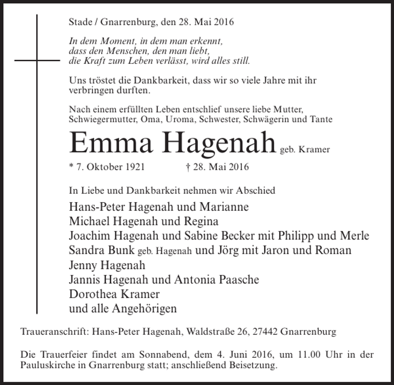 <p>Stade / Gnarrenburg, den 28. Mai 2016<br />In dem Moment, in dem man erkennt,<br />dass den Menschen, den man liebt,<br />die Kraft zum Leben verlässt, wird alles still.<br />Uns tröstet die Dankbarkeit, dass wir so viele Jahre mit ihr<br />verbringen durften.<br />Nach einem erfüllten Leben entschlief unsere liebe Mutter,<br />Schwiegermutter, Oma, Uroma, Schwester, Schwägerin und Tante</p><p>Emma Hagenah</p><p>geb. Kramer</p><p>* 7. Oktober 1921 † 28. Mai 2016<br />In Liebe und Dankbarkeit nehmen wir Abschied</p><p>Hans-Peter Hagenah und Marianne<br />Michael Hagenah und Regina<br />Joachim Hagenah und Sabine Becker mit Philipp und Merle<br />Sandra Bunk geb. Hagenah und Jörg mit Jaron und Roman<br />Jenny Hagenah<br />Jannis Hagenah und Antonia Paasche<br />Dorothea Kramer<br />und alle Angehörigen<br />Traueranschrift: Hans-Peter Hagenah, Waldstraße 26, 27442 Gnarrenburg<br />Die Trauerfeier findet am Sonnabend, dem 4. Juni 2016, um 11.00 Uhr in der<br />Pauluskirche in Gnarrenburg statt; anschließend Beisetzung.</p>