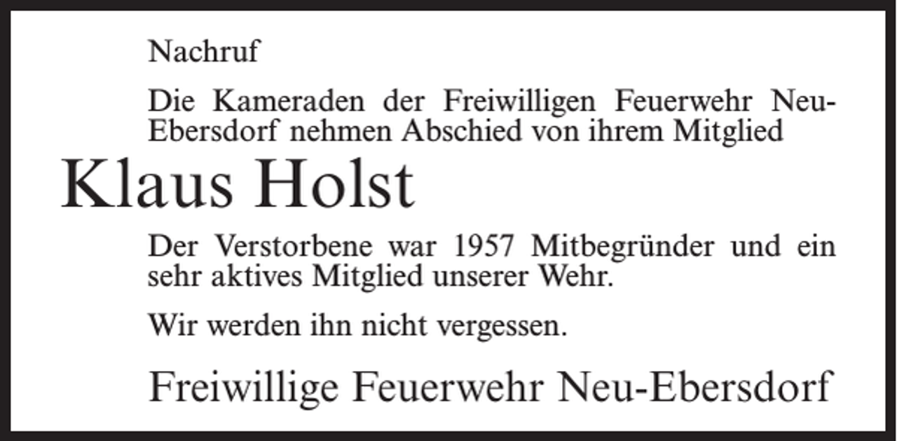 <p>Nachruf<br />Die Kameraden der Freiwilligen Feuerwehr NeuEbersdorf nehmen Abschied von ihrem Mitglied</p><p>Klaus Holst</p><p>Der Verstorbene war 1957 Mitbegründer und ein<br />sehr aktives Mitglied unserer Wehr.<br />Wir werden ihn nicht vergessen.</p><p>Freiwillige Feuerwehr Neu-Ebersdorf</p>