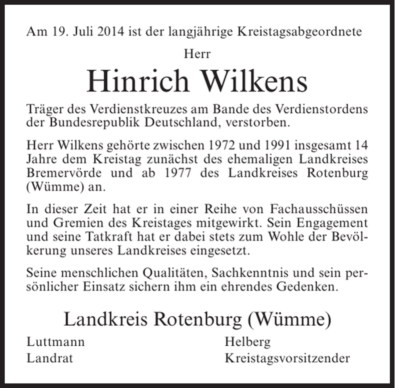 <p>Am 19. Juli 2014 ist der langjährige Kreistagsabgeordnete<br />Herr</p><p>Hinrich Wilkens<br />Träger des Verdienstkreuzes am Bande des Verdienstordens<br />der Bundesrepublik Deutschland, verstorben.<br />Herr Wilkens gehörte zwischen 1972 und 1991 insgesamt 14<br />Jahre dem Kreistag zunächst des ehemaligen Landkreises<br />Bremervörde und ab 1977 des Landkreises Rotenburg<br />(Wümme) an.<br />In dieser Zeit hat er in einer Reihe von Fachausschüssen<br />und Gremien des Kreistages mitgewirkt. Sein Engagement<br />und seine Tatkraft hat er dabei stets zum Wohle der Bevölkerung unseres Landkreises eingesetzt.<br />Seine menschlichen Qualitäten, Sachkenntnis und sein persönlicher Einsatz sichern ihm ein ehrendes Gedenken.</p><p>Landkreis Rotenburg (Wümme)<br />Luttmann<br />Landrat</p><p>Helberg<br />Kreistagsvorsitzender</p>