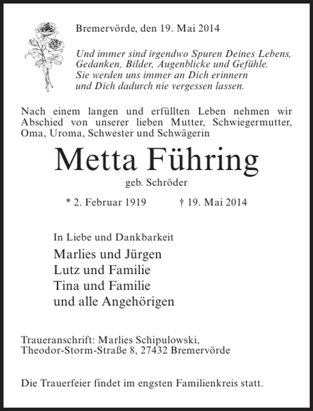 <p>Bremervörde, den 19. Mai 2014<br />Und immer sind irgendwo Spuren Deines Lebens,<br />Gedanken, Bilder, Augenblicke und Gefühle.<br />Sie werden uns immer an Dich erinnern<br />und Dich dadurch nie vergessen lassen.<br />Nach einem langen und erfüllten Leben nehmen wir<br />Abschied von unserer lieben Mutter, ­ chwiegermutter,<br />S<br />Oma, Uroma, Schwester und Schwägerin</p><p>Metta Führing<br />geb. Schröder</p><p>* 2. Februar 1919 † 19. Mai 2014<br />In Liebe und Dankbarkeit</p><p>Marlies und Jürgen<br />Lutz und Familie<br />Tina und Familie<br />und alle Angehörigen<br />Traueranschrift: Marlies Schipulowski,<br />Theodor-Storm-Straße 8, 27432 Bremervörde<br />Die Trauerfeier findet im engsten Familienkreis statt.</p>