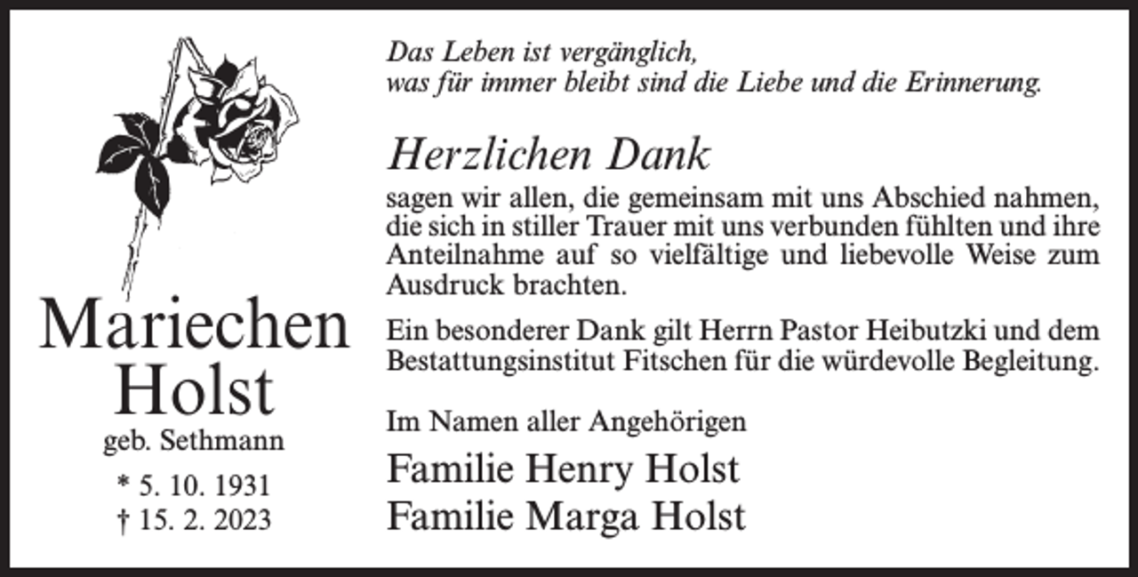 <p>Das Leben ist vergänglich,<br />was für immer bleibt sind die Liebe und die Erinnerung.</p><p>Herzlichen Dank</p><p>Mariechen<br />Holst<br />geb. Sethmann<br />* 5. 10. 1931<br />† 15. 2. 2023</p><p>sagen wir allen, die gemeinsam mit uns Abschied nahmen,<br />die sich in stiller Trauer mit uns verbunden fühlten und ihre<br />Anteilnahme auf so vielfältige und liebevolle Weise zum<br />Ausdruck brachten.<br />Ein besonderer Dank gilt Herrn Pastor Heibutzki und dem<br />Bestattungsinstitut Fitschen für die würdevolle Begleitung.<br />Im Namen aller Angehörigen</p><p>Familie Henry Holst<br />Familie Marga Holst</p>