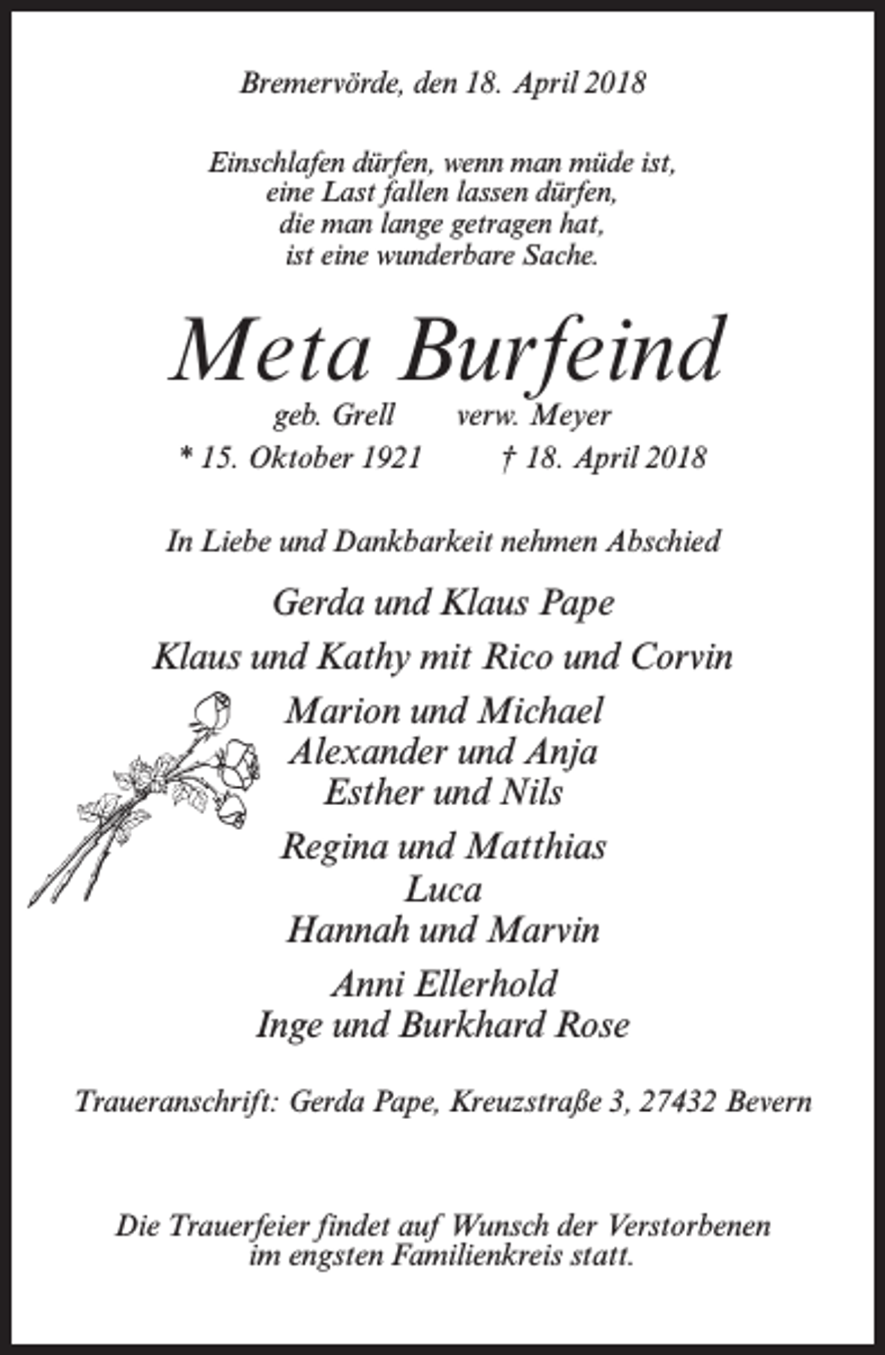 <p>Bremervörde, den 18. April 2018<br />Einschlafen dürfen, wenn man müde ist,<br />eine Last fallen lassen dürfen,<br />die man lange getragen hat,<br />ist eine wunderbare Sache.</p><p>Meta Burfeind<br />geb. Grell<br />verw. Meyer<br />* 15. Oktober 1921 † 18. April 2018</p><p>In Liebe und Dankbarkeit nehmen Abschied</p><p>Gerda und Klaus Pape<br />Klaus und Kathy mit Rico und Corvin<br />Marion und Michael<br />Alexander und Anja<br />Esther und Nils<br />Regina und Matthias<br />Luca<br />Hannah und Marvin<br />Anni Ellerhold<br />Inge und Burkhard Rose<br />Traueranschrift: Gerda Pape, Kreuzstraße 3, 27432 Bevern</p><p>Die Trauerfeier findet auf Wunsch der Verstorbenen<br />im engsten Familienkreis statt.</p>