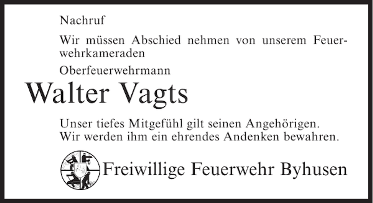 <p>Nachruf<br />Wir müssen Abschied nehmen von unserem Feuerwehrkameraden<br />Oberfeuerwehrmann</p><p>Walter Vagts</p><p>Unser tiefes Mitgefühl gilt seinen Angehörigen.<br />Wir werden ihm ein ehrendes Andenken bewahren.</p><p>Freiwillige Feuerwehr Byhusen</p>