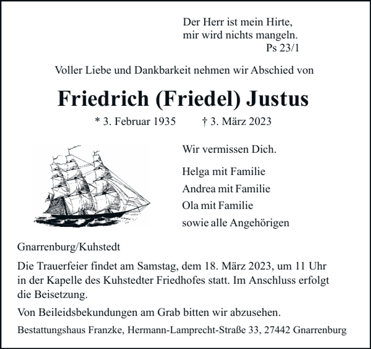 <p>Der Herr ist mein Hirte,<br />mir wird nichts mangeln.<br />Ps 23/1<br />Voller Liebe und Dankbarkeit nehmen wir Abschied von</p><p>Friedrich (Friedel) Justus<br />* 3. Februar 1935</p><p>† 3. März 2023</p><p>Wir vermissen Dich.<br />Helga mit Familie<br />Andrea mit Familie<br />Ola mit Familie<br />sowie alle Angehörigen<br />Gnarrenburg/Kuhstedt<br />Die Trauerfeier findet am Samstag, dem 18. März 2023, um 11 Uhr<br />in der Kapelle des Kuhstedter Friedhofes statt. Im Anschluss erfolgt<br />die Beisetzung.<br />Von Beileidsbekundungen am Grab bitten wir abzusehen.<br />Bestattungshaus Franzke, Hermann-Lamprecht-Straße 33, 27442 Gnarrenburg</p>