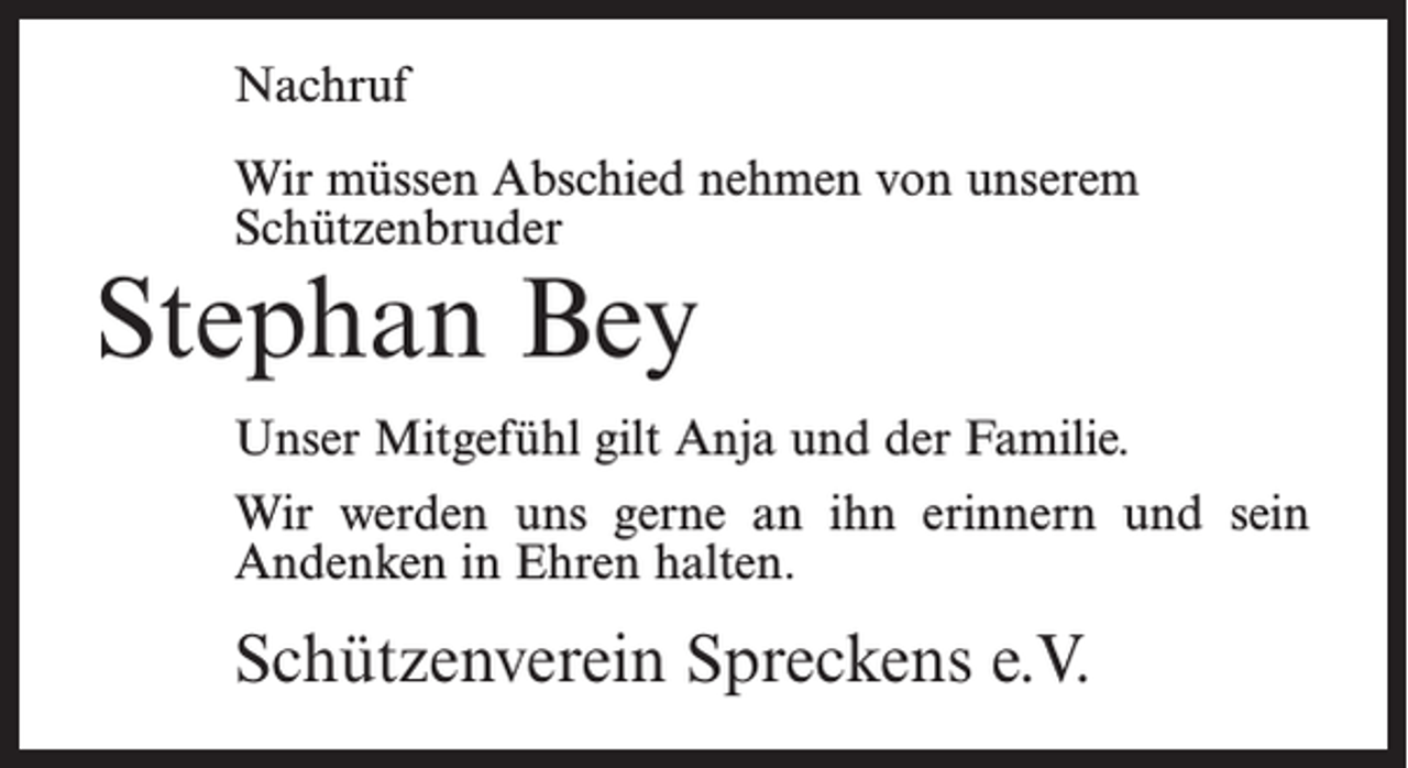 <p>Nachruf<br />Wir müssen Abschied nehmen von unserem<br />Schützenbruder</p><p>Stephan Bey</p><p>Unser Mitgefühl gilt Anja und der Familie.<br />Wir werden uns gerne an ihn erinnern und sein<br />Andenken in Ehren halten.</p><p>Schützenverein Spreckens e.V.</p>